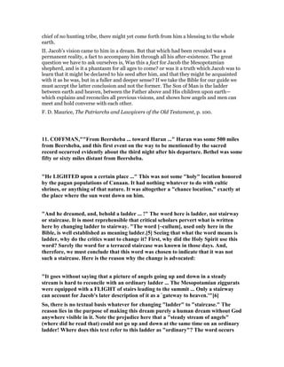 chief of no hunting tribe, there might yet come forth from him a blessing to the whole
earth.
II. Jacob’s vision came to him in a dream. But that which had been revealed was a
permanent reality, a fact to accompany him through all his after-existence. The great
question we have to ask ourselves is, Was this a fact for Jacob the Mesopotamian
shepherd, and is it a phantasm for all ages to come? or was it a truth which Jacob was to
learn that it might be declared to his seed after him, and that they might be acquainted
with it as he was, but in a fuller and deeper sense? If we take the Bible for our guide we
must accept the latter conclusion and not the former. The Son of Man is the ladder
between earth and heaven, between the Father above and His children upon earth—
which explains and reconciles all previous visions, and shows how angels and men can
meet and hold converse with each other.
F. D. Maurice, The Patriarchs and Lawgivers of the Old Testament, p. 100.
11. COFFMA ,""From Beersheba ... toward Haran ..." Haran was some 500 miles
from Beersheba, and this first event on the way to be mentioned by the sacred
record occurred evidently about the third night after his departure. Bethel was some
fifty or sixty miles distant from Beersheba.
"He LIGHTED upon a certain place ..." This was not some "holy" location honored
by the pagan populations of Canaan. It had nothing whatever to do with cultic
shrines, or anything of that nature. It was altogether a "chance location," exactly at
the place where the sun went down on him.
"And he dreamed, and, behold a ladder ... !" The word here is ladder, not stairway
or staircase. It is most reprehensible that critical scholars pervert what is written
here by changing ladder to stairway. "The word [~cullum], used only here in the
Bible, is well established as meaning ladder.[5] Seeing that what the word means is
ladder, why do the critics want to change it? First, why did the Holy Spirit use this
word? Surely the word for a terraced staircase was known in those days. And,
therefore, we must conclude that this word was chosen to indicate that it was not
such a staircase. Here is the reason why the change is advocated:
"It goes without saying that a picture of angels going up and down in a steady
stream is hard to reconcile with an ordinary ladder ... The Mesopotamian ziggurats
were equipped with a FLIGHT of stairs leading to the summit ... Only a stairway
can account for Jacob's later description of it as a `gateway to heaven.'"[6]
So, there is no textual basis whatever for changing "ladder" to "staircase." The
reason lies in the purpose of making this dream purely a human dream without God
anywhere visible in it. ote the prejudice here that a "steady stream of angels"
(where did he read that) could not go up and down at the same time on an ordinary
ladder! Where does this text refer to this ladder as "ordinary"? The word occurs
 