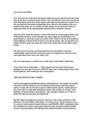 once in the whole Bible.
Also, how does the critic know that angels could not ascend and descend at the same
time on the device Jacob dreamed of here? The critic did not tell us where he got all
that information about how many angels could stand on the point of a needle! As we
have pointed out, the medieval disputants never did solve that problem. Have the
modern critics done so? As a matter of faith, changes in the sacred text that are
supported solely by the undependable opinions of men should be rejected.
Once they have made this dream a vision of the stairway of some pagan shrine, they
attribute this dream to Jacob's having seen such a ziggurat, of which there is no
proof whatever. And God, as the true author of the vision, is left out of it altogether.
Such piddlings with the Word of God are not interpretation; they are denials! It is a
similar denial to make this vision the result of the steppe-like terrain where Jacob
rested.
The fact of our Lord Jesus Christ having referred to himself in words that
unmistakably come from this vision here, removes all question as to the accuracy
and inspiration of the vision. (See John 1:51).
Due to its importance, we shall return to this vision of the ladder a little later.
"One of the stones of that place ..." Men cannot leave the Word of God alone.
Josephus was sure that it was not a SI GLE stone, but a whole group of stones that
Jacob gathered. That would have been some pillow!
THE MEA I G OF THE LADDER
Jacob had engaged in multiple deceptions and falsehoods. And, angrily, his brother
Esau had vowed to kill him, so he was fleeing from his home and native land in
order to escape. He was the heir of great wealth, but this journey would appear to
have been taken on foot with minimal provisions. The mention of "bread ... and
clothing" (Genesis 28:20) is equivalent to, "just enough to subsist on."[7] He no
doubt felt rejected, ashamed, and frightened.
But that night, God appeared to him in a dream. As the author of Hebrews said
(Hebrews 1:1), God spoke to the fathers "in various ways." In this instance, it was
by a dream. God reassured Jacob of his love and PROTECTIO , confirmed to him
the Abrahamic covenant, and promised him heavenly protection until he should
return to that land again. God told him of his ultimate destiny as the head of the
 