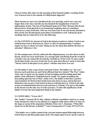 Chosen ation. But what was the meaning of that fantastic ladder, reaching all the
way to heaven (not to the summit of a Babylonian ziggurat)?
Many dreams are not even remembered the next morning, and in rare cases any
longer than a few days, but this one has haunted the imaginations of men for
millenniums of time. The Son of God himself spoke of it! Why? Because this dream
did not derive from physical or environmental conditions that are sometimes
received as a cause of dreams. This one was from God. It was not merely intended to
bless Jacob, but all subsequent generations of mankind as well. Among the great
teachings that are inherent in it are the following:
(1) The CO TI UAL interest of God in his human creation is evident. Earth is not
isolated from God or from heaven. There is a line of communication. Countless
angels are busy as divine servants "doing service for them that shall be the heirs of
salvation" (Hebrews 1:14)
(2) The omnipresence of God, called also His ubiquitousness, was also shown in this
dream. Jacob was away from home, in a strange land, and fleeing from the wrath of
a brother, but one cannot flee beyond the watchful eye of the Lord. o more could
Jacob than Jonah, run away from God. Every man must discover (soon or late) that
"Surely God is in this place (every place)" whether men know it or not.
(3) The ladder is also a type of the Lord Jesus Christ. The ladder was "the way"
between earth and heaven; and Christ affirmed that he is indeed "The Way" (John
14:6); and, as Jacob saw the angels of God ascending and descending upon that
ladder, Jesus affirmed to athaniel that he would "see angels ascending and
descending upon the Son of Man" (John 1:51). The ladder is therefore a perfect
representation of Christ in that in him God came down to men, and in him men
themselves may go up to God and be in heaven with him forever. Christ is the only
avenue of communication between God and men (1 Timothy 2:5), just as this ladder
in the dream was the only way to God's presence. To miss this significance of the
ladder is to lose the most important thing in the chapter.
12. CO STABLE, "Verses 10-17
The "ladder" (Genesis 28:12, Heb. sullam) evidently resembled a stairway or ramp.
Some interpreters take it as an allusion to a ziggurat while others believe it refers to
the slope or ascent of the mountain of Bethel. [ ote: See C. Houtman, "What Did
Jacob See In His Dream At Bethel?" Vetus Testamentum 27:3 (July 1977):337-51.]
"The ladder was a visible symbol of the real and uninterrupted fellowship between
God in heaven and His people upon earth. The angels upon it carry up the wants of
 