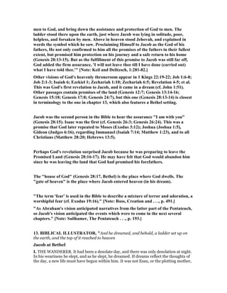 men to God, and bring down the assistance and protection of God to men. The
ladder stood there upon the earth, just where Jacob was lying in solitude, poor,
helpless, and forsaken by men. Above in heaven stood Jehovah, and explained in
words the symbol which he saw. Proclaiming Himself to Jacob as the God of his
fathers, He not only confirmed to him all the promises of the fathers in their fullest
extent, but promised him protection on his journey and a safe return to his home
(Genesis 28:13-15). But as the fulfillment of this promise to Jacob was still far off,
God added the firm assurance, 'I will not leave thee till I have done (carried out)
what I have told thee.'" [ ote: Keil and Delitzsch, 1:281-82.]
Other visions of God's heavenly throneroom appear in 1 Kings 22:19-22; Job 1:6-8;
Job 2:1-3; Isaiah 6; Ezekiel 1; Zechariah 1:10; Zechariah 6:5; Revelation 4-5; et al.
This was God's first revelation to Jacob, and it came in a dream (cf. John 1:51).
Other passages contain promises of the land (Genesis 12:7; Genesis 13:14-16;
Genesis 15:18; Genesis 17:8; Genesis 24:7), but this one (Genesis 28:13-14) is closest
in terminology to the one in chapter 13, which also features a Bethel setting.
Jacob was the second person in the Bible to hear the assurance "I am with you"
(Genesis 28:15). Isaac was the first (cf. Genesis 26:3; Genesis 26:24). This was a
promise that God later repeated to Moses (Exodus 3:12); Joshua (Joshua 1:5),
Gideon (Judges 6:16), regarding Immanuel (Isaiah 7:14; Matthew 1:23), and to all
Christians (Matthew 28:20; Hebrews 13:5).
Perhaps God's revelation surprised Jacob because he was preparing to leave the
Promised Land (Genesis 28:16-17). He may have felt that God would abandon him
since he was leaving the land that God had promised his forefathers.
The "house of God" (Genesis 28:17, Bethel) is the place where God dwells. The
"gate of heaven" is the place where Jacob entered heaven (in his dream).
"The term 'fear' is used in the Bible to describe a mixture of terror and adoration, a
worshipful fear (cf. Exodus 19:16)." [ ote: Ross, Creation and . . ., p. 491.]
"As Abraham's vision anticipated narratives from the latter part of the Pentateuch,
so Jacob's vision anticipated the events which were to come in the next several
chapters." [ ote: Sailhamer, The Pentateuch . . ., p. 193.]
13. BIBLICAL ILLUSTRATOR, "And he dreamed, and behold, a ladder set up on
the earth, and the top of it reached to heaven
Jacob at Bethel
I. THE WANDERER. It had been a desolate day, and there was only desolation at night.
In his weariness he slept, and as he slept, he dreamed. If dreams reflect the thoughts of
the day, a new life must have begun within him. It was not Esau, or the plotting mother,
 