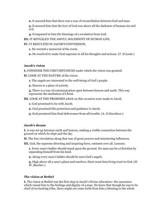 2. It assured him that there was a way of reconciliation between God and man.
3. It assured him that the love of God was above all the darkness of human sin and
evil.
4. It imparted to him the blessings of a revelation from God.
III. IT REVEALED THE AWFUL SOLEMNITY OF HUMAN LIFE,
IV. IT RESULTED IN JACOB’S CONVERSION,
1. He erected a memorial of the event.
2. He resolved to make God supreme in all his thoughts and actions. (T. H.Leale.)
Jacob’s vision
I. CONSIDER THE CIRCUMSTANCES under which the vision was granted.
II. LOOK AT THE NATURE of the vision.
1. The angels are interested in the well-being of God’s people.
2. Heaven is a place of activity.
3. There is a way of communication open between heaven and earth. This way
represents the mediation of Christ.
III. LOOK AT THE PROMISES which on this occasion were made to Jacob.
1. God promised to be with Jacob.
2. God promised His protection and guidance to Jacob.
3. God promised him final deliverance from all trouble. (A. D.Davidson.)
Jacob’s dream
I. A way set up between earth and heaven, making a visible connection between the
ground on which he slept and the sky.
II. The free circulation along that way of great powers and ministering influences.
III. God, the supreme directing and inspiring force, eminent over all. Lessons:
1. Every man’s ladder should stand upon the ground. No man can be a Christian by
separating himself from his kind.
2. Along every man’s ladder should be seen God’s angels.
3. High above all a man’s plans and resolves, there must beta living trust in God. (H.
W. Beecher.)
The vision at Bethel
I. The vision at Bethel was the first step in Jacob’s Divine education—the assurance
which raised him to the feelings and dignity of a man. He knew that though he was to be
chief of no hunting tribe, there might yet come forth from him a blessing to the whole
 