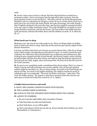 earth.
II. Jacob’s vision came to him in a dream. But that which had been revealed was a
permanent reality, a fact to accompany him through all his after-existence. Now the
great question we have to ask ourselves is, “Was this a fact for Jacob the Mesopotamian
shepherd, and is it a phantasm for all ages to come? Or was it a truth which Jacob was to
learn just as he was to learn the truth of birth, the truth of marriage, the truth of death,
that it might be declared to his seed after him; and that they might be acquainted with it
as he was, only in a fuller and deeper sense?” If we take the Bible for our guide we must
accept the latter conclusion, and not the former. The Son of Man is the ladder between
earth and heaven, between the Father above and His children on earth. (F. D. Maurice,
M. A.)
What Jacob saw in sleep
Sleeping to see. One may be too wide-awake to see. There are things which are hidden
from us until we lie down to sleep. Only then do the heavens open and the angels of God
disclose themselves.
I. It does not follow that God is not, because we cannot discern Him. Little do we dream
of the veiled wonders and splendours amid which we move. To Jacob’s mental fret and
confusion, the wilderness where God brooded was a wilderness and nothing more. But
in sleep he grew tranquil and still; he lost himself—the flurried, heated, uneasy self that
he had brought with him from Beer-sheba; and while he slept the hitherto unperceived
Eternal came out softly, largely, above and around him. We learn from this the secret of
the Lord’s nearness.
II. No man is ever completely awake; something in him always sleeps. There is a sense in
which it may be said with truth that were we less wakeful, more of God and spiritual
realities might be unveiled to us. We are always doing—too much so for finest being; are
always striving—too much so for highest attaining. Our religion consists too much in
solicitude to get; it is continually “ The Lord, the Father of mercies,” rather than “The
Lord, the Father of glory.” We require to sleep from ourselves before the heavens can
open upon us freely and richly flow around us. (S. A. Tipple.)
A ladder between heaven and earth
I. JESUS, THE LADDER, CONNECTS EARTH WITH HEAVEN.
II. THIS LADDER COMES TO SINNERS.
III. GOD IS AT THE TOP, SPEARING KIND WORDS DOWN THE LADDER.
IV. ADVICE TO CLIMBERS:
1. Be sure to get the right ladder; there are plenty of shams.
2. Take firm hold; you will want both hands.
3. Don’t look down, or you will be giddy.
4. Don’t come down to fetch any one else up. If your friends will not follow you, leave
them behind. (T. Champness.)
 