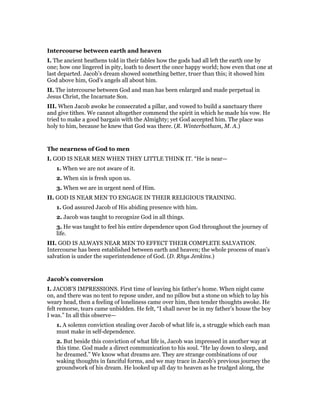 Intercourse between earth and heaven
I. The ancient heathens told in their fables how the gods had all left the earth one by
one; how one lingered in pity, loath to desert the once happy world; how even that one at
last departed. Jacob’s dream showed something better, truer than this; it showed him
God above him, God’s angels all about him.
II. The intercourse between God and man has been enlarged and made perpetual in
Jesus Christ, the Incarnate Son.
III. When Jacob awoke he consecrated a pillar, and vowed to build a sanctuary there
and give tithes. We cannot altogether commend the spirit in which he made his vow. He
tried to make a good bargain with the Almighty; yet God accepted him. The place was
holy to him, because he knew that God was there. (R. Winterbotham, M. A.)
The nearness of God to men
I. GOD IS NEAR MEN WHEN THEY LITTLE THINK IT. “He is near—
1. When we are not aware of it.
2. When sin is fresh upon us.
3. When we are in urgent need of Him.
II. GOD IS NEAR MEN TO ENGAGE IN THEIR RELIGIOUS TRAINING.
1. God assured Jacob of His abiding presence with him.
2. Jacob was taught to recognize God in all things.
3. He was taught to feel his entire dependence upon God throughout the journey of
life.
III. GOD IS ALWAYS NEAR MEN TO EFFECT THEIR COMPLETE SALVATION.
Intercourse has been established between earth and heaven; the whole process of man’s
salvation is under the superintendence of God. (D. Rhys Jenkins.)
Jacob’s conversion
I. JACOB’S IMPRESSIONS. First time of leaving his father’s home. When night came
on, and there was no tent to repose under, and no pillow but a stone on which to lay his
weary head, then a feeling of loneliness came over him, then tender thoughts awoke. He
felt remorse, tears came unbidden. He felt, “I shall never be in my father’s house the boy
I was.” In all this observe—
1. A solemn conviction stealing over Jacob of what life is, a struggle which each man
must make in self-dependence.
2. But beside this conviction of what life is, Jacob was impressed in another way at
this time. God made a direct communication to his soul. “He lay down to sleep, and
he dreamed.” We know what dreams are. They are strange combinations of our
waking thoughts in fanciful forms, and we may trace in Jacob’s previous journey the
groundwork of his dream. He looked up all day to heaven as he trudged along, the
 