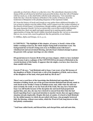 naturally as a bud into a flower or a slip into a tree. The subordinate characters in this
drama of life are all drawn by brief but most powerful strokes, from the wife of Potiphar
with her mock cry, to the chief butler with his tardy admission, "I do remember my
faults this day"; from the kindness of Reuben to the cruelty of Simeon; from the
tenderness of Benjamin to the pleading eloquence of the repentant Judah.
III. From the history of Jacob and Joseph we may gather these additional thoughts. (1)
Let us learn to admire even the eddies of life, and to respect even the weaker members of
the Church of God (Isaac). (2) Sometimes, though seldom, policy and piety are found in
the same character (Jacob). (3) Let us rejoice that, even in this world of dull injustice
and leaden law, there are again and again opened up to aspiring spirits sudden
opportunities of rising, like Jacob’s ladder stretched along the sky. (4) Let us remember
that we, too, in our turn, must be gathered, like the patriarchs, to our fathers.
G. Gilfillan, Alpha and Omega, vol. ii., p. 21.
8. COFFMA , "The highlight of this chapter, of course, is Jacob's vision of the
ladder reaching to heaven, the whole chapter being built around that event. The
background fact of Jacob's being sent away to Paddan-aram with Isaac's
wholehearted and unrestrained blessing, and also Esau's belated attempt to please
his parents with a proper marriage are also related.
Of special interest is Genesis 28:46 of the previous chapter, which we have included
here because it gives a glimpse of the CO TI UED involvement of Rebekah in the
crucial decisions of this family. It appears that she might, even here, have been less
than candid with Isaac.
Genesis 27:46 says, "And Rebekah said to Isaac, I am weary of my life because of
the daughters of Heth: if Jacob take a wife of the daughters of Heth, such as these,
of the daughters of the land, what good shall my life do me?"
There's not a word here of the knowledge that Rebekah had regarding Esau's
intention of killing Jacob, nor of the previous decision Rebekah had already made to
send Jacob to her brother's home in Paddan-aram; and, while what she said was
most certainly the truth, it was far from all of the truth. She may have feared that
Isaac was still hostile because of the deception she and Jacob had perpetrated
against him, and, also, she may have desired to conceal from him what she had
heard regarding Esau's expressed intention to murder Jacob, thus not aggravating a
situation already deplorable. Despite this lack of candor, it is hard to fault Rebekah
for the skilled manner in which she prevailed with Isaac, who promptly bestowed
fully the blessing, without reservation, which the Word of God, long known to him,
had plainly commanded.
"And Isaac called Jacob, and blessed him, and charged him, and said unto him,
 