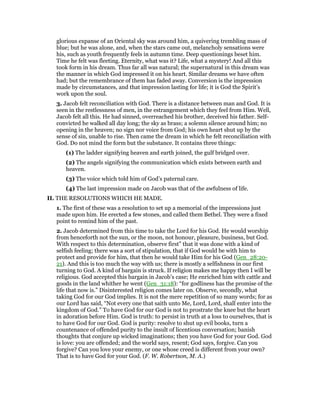 glorious expanse of an Oriental sky was around him, a quivering trembling mass of
blue; but he was alone, and, when the stars came out, melancholy sensations were
his, such as youth frequently feels in autumn time. Deep questionings beset him.
Time he felt was fleeting. Eternity, what was it? Life, what a mystery! And all this
took form in his dream. Thus far all was natural; the supernatural in this dream was
the manner in which God impressed it on his heart. Similar dreams we have often
had; but the remembrance of them has faded away. Conversion is the impression
made by circumstances, and that impression lasting for life; it is God the Spirit’s
work upon the soul.
3. Jacob felt reconciliation with God. There is a distance between man and God. It is
seen in the restlessness of men, in the estrangement which they feel from Him. Well,
Jacob felt all this. He had sinned, overreached his brother, deceived his father. Self-
convicted he walked all day long; the sky as brass; a solemn silence around him; no
opening in the heaven; no sign nor voice from God; his own heart shut up by the
sense of sin, unable to rise. Then came the dream in which he felt reconciliation with
God. Do not mind the form but the substance. It contains three things:
(1) The ladder signifying heaven and earth joined, the gulf bridged over.
(2) The angels signifying the communication which exists between earth and
heaven.
(3) The voice which told him of God’s paternal care.
(4) The last impression made on Jacob was that of the awfulness of life.
II. THE RESOLUTIONS WHICH HE MADE.
1. The first of these was a resolution to set up a memorial of the impressions just
made upon him. He erected a few stones, and called them Bethel. They were a fixed
point to remind him of the past.
2. Jacob determined from this time to take the Lord for his God. He would worship
from henceforth not the sun, or the moon, not honour, pleasure, business, but God.
With respect to this determination, observe first” that it was done with a kind of
selfish feeling; there was a sort of stipulation, that if God would be with him to
protect and provide for him, that then he would take Him for his God (Gen_28:20-
21). And this is too much the way with us; there is mostly a selfishness in our first
turning to God. A kind of bargain is struck. If religion makes me happy then I will be
religious. God accepted this bargain in Jacob’s case; He enriched him with cattle and
goods in the land whither he went (Gen_31:18): “for godliness has the promise of the
life that now is.” Disinterested religion comes later on. Observe, secondly, what
taking God for our God implies. It is not the mere repetition of so many words; for as
our Lord has said, “Not every one that saith unto Me, Lord, Lord, shall enter into the
kingdom of God.” To have God for our God is not to prostrate the knee but the heart
in adoration before Him. God is truth: to persist in truth at a loss to ourselves, that is
to have God for our God. God is purity: resolve to shut up evil books, turn a
countenance of offended purity to the insult of licentious conversation; banish
thoughts that conjure up wicked imaginations; then you have God for your God. God
is love: you are offended; and the world says, resent; God says, forgive. Can you
forgive? Can you love your enemy, or one whose creed is different from your own?
That is to have God for your God. (F. W. Robertson, M. A.)
 