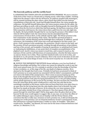 The heavenly pathway and the earthly heart
I. CONSIDER THE VISION AND ITS ACCOMPANYING PROMISE. We are to conceive
of the form of the vision as a broad stair or sloping ascent, rather than a ladder, reaching
right from the sleeper’s side to the far-off heaven, its pathway peopled with messengers,
and its summit touching the place where a glory shone that paled even the lustrous
constellations of that pure sky. Jacob had thought himself alone; the vision peoples the
wilderness. He had felt himself defenceless; the vision musters armies for his safety. He
had been grovelling on earth, with no thoughts beyond its fleeting goods; the vision lifts
his eyes from the low level on which they had been gazing. He had been conscious of but
little connection with heaven; the vision shows him a path from his very side right into
its depths. He had probably thought that he was leaving the presence of his father’s God
when he left his father’s tent; the vision burns into his astonished heart the
consciousness of God as there, in the solitude and the night. The Divine promise is the
best commentary on the meaning of the vision. The familiar ancestral promise is
repeated to him, and the blessing and the birthright thus confirmed. In addition, special
assurances, the translation of the vision into word and adapted to his then wants, are
given—God’s presence in his wanderings, his protection, Jacob’s return to the land, and
the promise of God’s persistent presence, working through all paradoxes of providence,
and sins of his servant, and incapable of staying its operations, or satisfying God’s heart,
or vindicating his faithfulness, at any point short of complete accomplishment of his
plighted word. Jacob’s vision was meant to teach him, and is meant to teach us, the
nearness of God, and the swift directness of communication, whereby His help comes to
us and our desires rise to Him. These and their kindred truths were to be to him, and
should be to us, the parents of much nobleness. Here is the secret of elevation of aim and
thought above the mean things of sense. It is the secret of purity too. It is also the secret
of peace.
II. NOTICE THE IMPERFECT RECEPTION dream indicates a very low level both of
religious knowledge and feeling. Nor is there any reason for taking the words in any but
their most natural sense; for it is a mistake to ascribe to him the knowledge of God due
to later revelation, or, at this stage of his life, any depth of religious emotion. He is
alarmed at the thought that God is near. Probably he had been accustomed to think of
God’s presence as in some special way associated with his father’s encampment, and had
not risen to the belief of His omnipresence. There seems no joyous leaping up of his
heart at the thought that God is here. Dread, not unmingled with the superstitious fear
that he had profaned a holy place by laying himself down in it, is his prevailing feeling,
and he pleads ignorance as the excuse for his sacrilege. He does not draw the conclusion
from the vision that all the earth is hallowed by a near God, but only that he has
unwittingly stumbled on His house; and he does not learn that from every place there is
an open door for the loving heart into the calm depths where God is throned, but only
that here he stands at the gate of heaven. So he misses the very inner purpose of the
vision, and rather shrinks from it than welcomes it. Was that spasm of fear all that
passed through his mind that night? Did he sleep again when the glory died out of the
heaven? So the story would appear to suggest. But, in any ease, we see here the effect of
the sudden blitzing in upon a heart not yet familiar with the Divine Friend, of the
conviction that He is really near. Gracious as God’s promise was, it did not dissipate the
creeping awe at His presence. It is an eloquent testimony of man’s consciousness of sin,
that whensoever a present God becomes a reality to a man, he trembles. “This place”
would not be “dreadful,” but blessed, if it were not for the sense of discord between God
and me. (A. Maclaren, D. D.)
 