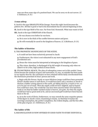man can show some sign of a penitent heart. We can be sorry we do not sorrow. (C.
S. Robinson, D. D.)
A man asleep
I. Jacob is the type ISRAELITE Of his lineage. From this night Jacob becomes the
pattern Jew. All that is good or bad in his descendants has its natural beginning in him.
II. Jacob is the type MAN of his race. Far from God. Homesick. What man wants is God.
III. Jacob is the type CHRISTIAN of the Church.
1. He was chosen even before he was born.
2. He is now in the thick of the conflict between nature and grace.
3. He will eventually be saved in the kingdom of heaven. (C. S.Robinson, D. D.)
The ladder of doctrine
I. THE PROPHETIC SIGNIFICANCE OF THE SCENE.
1. It could not have been exclusively personal to Jacob.
3. Furthermore, the vision is not exhausted in any mere engagement of God’s
providential care.
3. Hence the vision must be interpreted as belonging to the kingdom of grace.
4. This vision, therefore, is discharged of its full weight of meaning only when we
admit it to be a fine, high symbol of Jesus Christ.
II. ITS DOCTRINAL REACH. The plan of redemption comes out in this symbol. Jesus
Christ became the medium of grace and restoration. If, now, no mistake has been made
in our inquiry thus far, the conclusion we have attained will be fairly corroborated from
the disclosures presented of Jesus’ person and work.
1. Begin with His Person. Surely no more felicitous image could have been presented.
Christ’s double nature is well shown. It would have been only a mockery to Jacob to
disclose a ladder coming almost to this earth, yet falling short by a round or two, so
as to be just out of reach. Then the angels could not have alighted, and no human
foot could have risen. Nor would the case have been anywise better if he had been
made to see that his ladder reached nearly to heaven, not quite. For then the angels
would have had as great need as he, and an uncrossed gulf would have been beyond
them in the air.
2. As to the work of Christ, furthermore, we may remark the same exquisite aptness
of this figure in Jacob’s vision. Examining it closely, we find that it teaches the
sovereign assumption, the perfect completion, the evident display, and the free offer,
of the plan of grace. (C. S.Robinson, D. D.)
The ladder of life
I. RECONCILIATION IS NOW OFFERED IN GOOD FAITH TO EVERY INDIVIDUAL
 