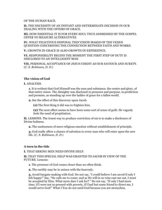 OF THE HUMAN RACE.
II. THE NECESSITY OF AN INSTANT AND DETERMINATE DECISION IN OUR
DEALING WITH THE OFFERS OF GRACE.
III. HOW ESSENTIAL IT IS FOR EVERY SOUL THUS ADDRESSED BY THE GOSPEL
OFFER TO MEASURE ALTERNATIVES.
IV. WHAT FELICITOUS DISPOSAL THIS VISION MAKES OF THE VEXED
QUESTION CONCERNING THE CONNECTION BETWEEN FAITH AND WORKS.
V. GROWTH IN GRACE IS ALSO GROWTH IN EXPERIENCE.
VI. RESPONSIBILITY BEGINS THE MOMENT THE FIRST STEP OF DUTY IS
DISCLOSED TO AN INTELLIGENT MAN.
VII. PERSONAL ACCEPTANCE OF JESUS CHRIST AS OUR SAVIOUR AND SURETY.
(C. S. Robinson, D. D.)
The vision of God
I. ANALYSIS.
1. It is evident that God Himself was the sum and substance, the centre and glory, of
that entire vision. The Almighty was disclosed in presence and purpose, in prediction
and promise, as standing up over the ladder of grace for a fallen world.
2. See the effect of this discovery upon Jacob.
(1) The first thing it did was to frighten him.
(2) The next effect seems to have been some sort of sense of guilt. He vaguely
feels the need of propitiation.
II. LESSONS. The truest way to produce conviction of sin is to make a disclosure of
Divine holiness.
2. The uselessness of mere religious emotion without establishment of principle.
3. God really offers a chance of salvation to every man who will enter upon the new
life. (C. S. Robinson, D. D.)
A turn in the tide
I. THAT ERRING MEN NEED DIVINE HELP.
II. THAT THIS SPECIAL HELP WAS GRANTED TO JACOB IN VIEW OF THE
FUTURE. Lessons:
1. The presence of God comes closer than we often think.
2. The earthly may be in unison with the heavenly.
3. Avoid bargain-making with God. Do not say, “I could believe I am saved if only I
felt happy!” Say, “He calls me to come; and as He will in no wise cast me out, I must
be accepted by Him. What more dare I ask for? “ Do not say, “If only I had more
time, if I were not so pressed with poverty, if I had but some friend to direct me, I
would serve God!” What I You do not need God because you are moneyless,
 