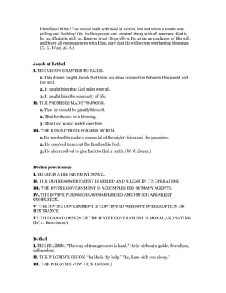 friendless! What! You would walk with God in a calm, but not when a storm was
yelling and dashing! Oh, foolish people and unwise! Away with all reserves! God is
for us: Christ is with us. Receive what He proffers. Do as far as you know of His will,
and leave all consequences with Him, sure that He will secure everlasting blessings.
(D. G. Watt, M. A.)
Jacob at Bethel
I. THE VISION GRANTED TO JACOB.
1. This dream taught Jacob that there is a close connection between this world and
the next.
2. It taught him that God rules over all.
3. It taught him the solemnity of life.
II. THE PROMISES MADE TO JACOB.
1. That he should be greatly blessed.
2. That he should be a blessing.
3. That God would watch over him.
III. THE RESOLUTIONS FORMED BY HIM.
1. He resolved to make a memorial of the night vision and the promises.
2. He resolved to accept the Lord as his God.
3. He also resolved to give back to God a tenth. (W. J. Evans.)
Divine providence
I. THERE IS A DIVINE PROVIDENCE.
II. THE DIVINE GOVERNMENT IS VEILED AND SILENT IN ITS OPERATION.
III. THE DIVINE GOVERNMENT IS ACCOMPLISHED BY MANY AGENTS.
IV. THE DIVINE PURPOSE IS ACCOMPLISHED AMID MUCH APPARENT
CONFUSION.
V. THE DIVINE GOVERNMENT IS CONTINUED WITHOUT INTERRUPTION OR
HINDRANCE.
VI. THE GRAND DESIGN OF THE DIVINE GOVERNMENT IS MORAL AND SAVING.
(W. L. Watkinson.)
Bethel
I. THE PILGRIM. “The way of transgressors is hard.” He is without a guide, friendless,
defenceless.
II. THE PILGRIM’S VISION. “In Me is thy help.” “Lo, I am with you alway.”
III. THE PILGRIM’S VOW. (T. S. Dickson.)
 