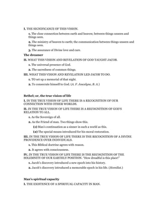 I. THE SIGNIFICANCE OF THIS VISION.
1. The close connection between earth and heaven; between things unseen and
things seen.
2. The ministry of heaven to earth; the communication between things unseen and
things seen.
3. The assurance of Divine love and care.
The dreamer
II. WHAT THIS VISION AND REVELATION OF GOD TAUGHT JACOB.
1. The universal presence of God.
2. The sacredness of common things.
III. WHAT THIS VISION AND REVELATION LED JACOB TO DO.
1. TO set up a memorial of that night.
2. To consecrate himself to God. (A. F. Joscelyne, B. A.)
Bethel; or, the true vision of life
I. IN THE TRUE VISION OF LIFE THERE IS A RECOGNITION OF OUR
CONNECTION WITH OTHER WORLDS.
II. IN THE TRUE VISION OF LIFE THERE IS A RECOGNITION OF GOD’S
RELATION TO ALL.
1. As the Sovereign of all.
2. As the Friend of man. Two things show this.
(1) Man’s continuation as a sinner in such a world as this.
(2) The special means introduced for his moral restoration.
III. IN THE TRUE VISION OF LIFE THERE IS THE RECOGNITION OF A DIVINE
PROVIDENCE OVER INDIVIDUALS.
1. This Biblical doctrine agrees with reason.
2. It agrees with consciousness.
IV. IN THE TRUE VISION OF LIFE THERE IS THE RECOGNITION OF THE
SOLEMNITY OF OUR EARTHLY POSITION. “How dreadful is this place!”
1. Jacob’s discovery introduced a new epoch into his history.
2. Jacob’s discovery introduced a memorable epoch in his life. (Homilist.)
Man’s spiritual capacity
I. THE EXISTENCE OF A SPIRITUAL CAPACITY IN MAN.
 