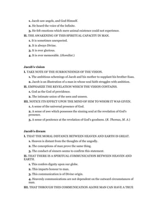 1. Jacob saw angels, and God Himself.
2. He heard the voice of the Infinite.
3. He felt emotions which mere animal existence could not experience.
II. THE AWAKENING OF THIS SPIRITUAL CAPACITY IN MAN.
1. It is sometimes unexpected.
2. It is always Divine.
3. It is ever glorious.
4. It is ever memorable. (Homilist.)
Jacob’s vision
I. TAKE NOTE OF THE SURROUNDINGS OF THE VISION.
1. The ambitious schemings of Jacob and his mother to supplant his brother Esau.
2. Jacob is an illustration of a man in whose soul faith struggles with ambition.
II. EMPHASIZE THE REVELATION WHICH THE VISION CONTAINS.
1. God as the God of providence.
2. The intimate union of the seen and unseen.
III. NOTICE ITS EFFECT UPON THE MIND OF HIM TO WHOM IT WAS GIVEN.
1. A sense of the universal presence of God.
2. A sense of awe which possesses the sinning soul at the revelation of God’s
presence.
3. A sense of penitence at the revelation of God’s goodness. (R. Thomas, M. A.)
Jacob’s dream
I. THAT THE MORAL DISTANCE BETWEEN HEAVEN AND EARTH IS GREAT.
1. Heaven is distant from the thoughts of the ungodly.
2. The conceptions of man prove the same thing.
3. The conduct of sinners seems to confirm this statement.
II. THAT THERE IS A SPIRITUAL COMMUNICATION BETWEEN HEAVEN AND
EARTH.
1. This confers dignity upon our globe.
2. This imparts honour to man.
3. This communication is of Divine origin.
4. Heavenly communications are not dependent on the outward circumstances of
man.
III. THAT THROUGH THIS COMMUNICATION ALONE MAN CAN HAVE A TRUE
 