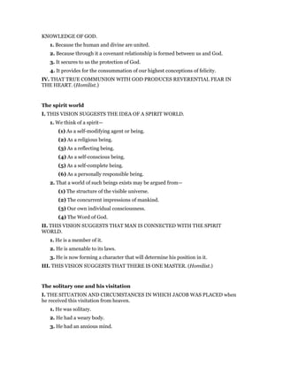 KNOWLEDGE OF GOD.
1. Because the human and divine are united.
2. Because through it a covenant relationship is formed between us and God.
3. It secures to us the protection of God.
4. It provides for the consummation of our highest conceptions of felicity.
IV. THAT TRUE COMMUNION WITH GOD PRODUCES REVERENTIAL FEAR IN
THE HEART. (Homilist.)
The spirit world
I. THIS VISION SUGGESTS THE IDEA OF A SPIRIT WORLD.
1. We think of a spirit—
(1) As a self-modifying agent or being.
(2) As a religious being.
(3) As a reflecting being.
(4) As a self-conscious being.
(5) As a self-complete being.
(6) As a personally responsible being.
2. That a world of such beings exists may be argued from—
(1) The structure of the visible universe.
(2) The concurrent impressions of mankind.
(3) Our own individual consciousness.
(4) The Word of God.
II. THIS VISION SUGGESTS THAT MAN IS CONNECTED WITH THE SPIRIT
WORLD.
1. He is a member of it.
2. He is amenable to its laws.
3. He is now forming a character that will determine his position in it.
III. THIS VISION SUGGESTS THAT THERE IS ONE MASTER. (Homilist.)
The solitary one and his visitation
I. THE SITUATION AND CIRCUMSTANCES IN WHICH JACOB WAS PLACED when
he received this visitation from heaven.
1. He was solitary.
2. He had a weary body.
3. He had an anxious mind.
 