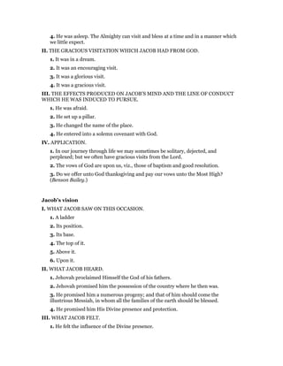 4. He was asleep. The Almighty can visit and bless at a time and in a manner which
we little expect.
II. THE GRACIOUS VISITATION WHICH JACOB HAD FROM GOD.
1. It was in a dream.
2. It was an encouraging visit.
3. It was a glorious visit.
4. It was a gracious visit.
III. THE EFFECTS PRODUCED ON JACOB’S MIND AND THE LINE OF CONDUCT
WHICH HE WAS INDUCED TO PURSUE.
1. He was afraid.
2. He set up a pillar.
3. He changed the name of the place.
4. He entered into a solemn covenant with God.
IV. APPLICATION.
1. In our journey through life we may sometimes be solitary, dejected, and
perplexed; but we often have gracious visits from the Lord.
2. The vows of God are upon us, viz., those of baptism and good resolution.
3. Do we offer unto God thanksgiving and pay our vows unto the Most High?
(Benson Bailey.)
Jacob’s vision
I. WHAT JACOB SAW ON THIS OCCASION.
1. A ladder
2. Its position.
3. Its base.
4. The top of it.
5. Above it.
6. Upon it.
II. WHAT JACOB HEARD.
1. Jehovah proclaimed Himself the God of his fathers.
2. Jehovah promised him the possession of the country where he then was.
3. He promised him a numerous progeny; and that of him should come the
illustrious Messiah, in whom all the families of the earth should be blessed.
4. He promised him His Divine presence and protection.
III. WHAT JACOB FELT.
1. He felt the influence of the Divine presence.
 
