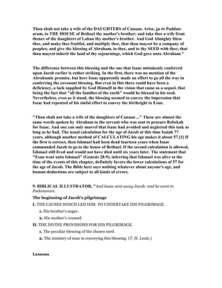 Thou shalt not take a wife of the DAUGHTERS of Canaan. Arise, go to Paddan-
aram, to THE HOUSE of Bethuel thy mother's brother; and take thee a wife from
thence of the daughters of Laban thy mother's brother. And God Almighty bless
thee, and make thee fruitful, and multiply thee, that thou mayest be a company of
peoples; and give the blessing of Abraham, to thee, and to thy SEED with thee; that
thou mayest inherit the land of thy sojournings, which God gave unto Abraham."
The difference between this blessing and the one that Isaac mistakenly conferred
upon Jacob earlier is rather striking. In the first, there was no mention of the
Abrahamic promise, but here Isaac apparently made an effort to go all the way in
conferring the covenant blessing. But even in this there could have been a
deficiency, a lack supplied by God Himself in the vision that came as a sequel, that
being the fact that "all the families of the earth" would be blessed in his seed.
evertheless, even as it stood, the blessing seemed to convey the impression that
Isaac had repented of his sinful effort to convey the birthright to Esau.
"Thou shalt not take a wife of the daughters of Canaan ..." These are almost the
same words spoken by Abraham to the servant who was sent to procure Rebekah
for Isaac. And one can only marvel that Isaac had avoided and neglected this task as
long as he had. The usual calculation for the age of Jacob at this time Isaiah 77
years, although another method of CALCULATI G his age makes it about 57.[1] If
the first is correct, then Ishmael had been dead fourteen years when Isaac
commanded Jacob to go to the house of Bethuel. If the second calculation is allowed,
Ishmael still lived and would not have died until six years later. The statement that
"Esau went unto Ishmael" (Genesis 28:9), inferring that Ishmael was alive at the
time of the events of this chapter, definitely favors the lower calculations of 57 for
the age of Jacob. The Bible here says nothing whatever about anyone's age, and
human deductions are subject to all kinds of errors.
9. BIBLICAL ILLUSTRATOR, "And Isaac sent away Jacob: and he went to
Padanaram.
The beginning of Jacob’s pilgrimage
I. THE CAUSES WHICH LED HIM. TO UNDERTAKE HIS PILGRIMAGE.
1. His brother’s anger.
2. His mother’s counsel.
II. THE DIVINE PROVISIONS FOR HIS PILGRIMAGE.
1. The peculiar blessing of the chosen seed.
2. The ministry of man in conveying this blessing. (T. H. Leale.)
Lessons
 