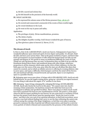 2. He felt a sacred and solemn fear.
3. He felt himself on the precincts of the heavenly world.
IV. WHAT JACOB DID.
1. He expressed his solemn sense of the Divine presence (Gen_28:16-17).
2. He erected and consecrated a memorial of the events of that eventful night.
3. He vowed obedience to the Lord.
4. He went on his way in peace and safety.
Application:
1. The privileges of piety. Divine manifestations, promises.
2. The duties of piety.
3. The delights of public worship. God’s house is indeed the gate of heaven.
4. How glorious a place is heaven! (J. Burns, D. D.)
The dream of Jacob
I. Here is, first of all, LARGER SPACE. Jacob saw heaven. Enlargement of space has a
wonderful influence upon mind and spirit of every degree and quality. Go abroad; climb
the hill, and leave your sorrow there. Take in the great revelation of space, and know that
God’s government is no local incident or trifle which the human hand can take up and
manage and dispose of. We perish in many an intellectual difficulty for want of room.
Things are only big because they are near; in themselves they are little if set up with the
firmament domed above them, and numbered along with other things, which give
proportion to all the elements which make up the circle of their influence. Go into the
field, pass over the waves of the seas, pray when the stars are all ablaze like altars that
cannot be counted, and at which an infinite universe is offering its evening oblation; take
in more space, and many a difficulty which hampers and frets the mind will be thrown
off, and manhood will take a bound forwards and upwards. Space is not emptiness:
space is a possible Church.
II. Enlarging space never goes alone; it brings with it ENLARGING LIFE. Jacob not only
beheld heaven: he saw the angels coming down, going up—stirred by an urgent business.
It is one thing to talk about the angels: it“is” another to see them.
III. Enlarging. “space brings enlarging life; enlarging life brings AN ENLARGING
ALTAR. Jacob said, Surely the Lord is in this place.” We cannot enter into Jacob’s
meaning of that exclamation. He had been reared in the faith that God was to be
worshipped in definite and specified localities. There were places at which Jacob would
have been surprised if he had not seen manifestations of God. The point is, at the place
where he did not expect anything he saw heaven; he saw some form or revelation of God.
See how the greater truth dawns upon his opening mind, “Surely the Lord is in this
place,” and that is the very end of our spiritual education; to find God everywhere; never
to open a rose-bud without finding God; never to see the days whitening the eastern sky
without seeing the coming of the King’s brightness; so feel that every place is praying
ground to renounce the idea of partial and official consecration, and stand in a universe
every particle of which is blessed and consecrated by the presence of the infinite Creator.
 
