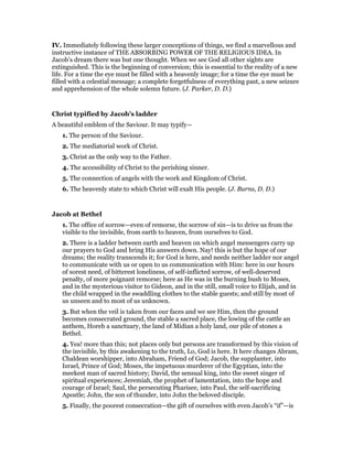 IV. Immediately following these larger conceptions of things, we find a marvellous and
instructive instance of THE ABSORBING POWER OF THE RELIGIOUS IDEA. In
Jacob’s dream there was but one thought. When we see God all other sights are
extinguished. This is the beginning of conversion; this is essential to the reality of a new
life. For a time the eye must be filled with a heavenly image; for a time the eye must be
filled with a celestial message; a complete forgetfulness of everything past, a new seizure
and apprehension of the whole solemn future. (J. Parker, D. D.)
Christ typified by Jacob’s ladder
A beautiful emblem of the Saviour. It may typify—
1. The person of the Saviour.
2. The mediatorial work of Christ.
3. Christ as the only way to the Father.
4. The accessibility of Christ to the perishing sinner.
5. The connection of angels with the work and Kingdom of Christ.
6. The heavenly state to which Christ will exalt His people. (J. Burns, D. D.)
Jacob at Bethel
1. The office of sorrow—even of remorse, the sorrow of sin—is to drive us from the
visible to the invisible, from earth to heaven, from ourselves to God.
2. There is a ladder between earth and heaven on which angel messengers carry up
our prayers to God and bring His answers down. Nay! this is but the hope of our
dreams; the reality transcends it; for God is here, and needs neither ladder nor angel
to communicate with us or open to us communication with Him: here in our hours
of sorest need, of bitterest loneliness, of self-inflicted sorrow, of well-deserved
penalty, of more poignant remorse; here as He was in the burning bush to Moses,
and in the mysterious visitor to Gideon, and in the still, small voice to Elijah, and in
the child wrapped in the swaddling clothes to the stable guests; and still by most of
us unseen and to most of us unknown.
3. But when the veil is taken from our faces and we see Him, then the ground
becomes consecrated ground, the stable a sacred place, the lowing of the cattle an
anthem, Horeb a sanctuary, the land of Midian a holy land, our pile of stones a
Bethel.
4. Yea! more than this; not places only but persons are transformed by this vision of
the invisible, by this awakening to the truth, Lo, God is here. It here changes Abram,
Chaldean worshipper, into Abraham, Friend of God; Jacob, the supplanter, into
Israel, Prince of God; Moses, the impetuous murderer of the Egyptian, into the
meekest man of sacred history; David, the sensual king, into the sweet singer of
spiritual experiences; Jeremiah, the prophet of lamentation, into the hope and
courage of Israel; Saul, the persecuting Pharisee, into Paul, the self-sacrificing
Apostle; John, the son of thunder, into John the beloved disciple.
5. Finally, the poorest consecration—the gift of ourselves with even Jacob’s “if”—is
 