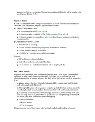 accepted by God as a beginning. Whosoever cometh unto Him He will in no wise cast
out. (Lyman Abbott, D. D.)
Jacob at Bethel
I. THE SEVERITY OF GOD. The pitiable condition of Jacob when he arrived at Bethel
illustrates this. A homeless, helpless, despondent wanderer.
II. THE GOODNESS OF GOD.
1. In its suggestive symbol (Gen_28:12).
2. In its encouraging revelation of the Divine presence (Gen_28:13).
3. In its encouraging promises (Gen_28:13-15). Inheritance, guidance, protection,
companionship.
III. THE EFFECT UPON JACOB.
1. It awoke him of his sleep.
2. It filled him with an awe-inspiring sense of the Divine presence.
3. It filled him with a spirit of worship.
4. It led him to a reconsecration of himself to God.
Lessons:
1. Self-seeking even leads to failure.
2. God will never leave nor forsake His child.
3. Let us beware of a partial consecration. (D. C. Hughes, M. A.)
The Christ ladder
The great truth, therefore, that ariseth from hence is, that Christ is our Ladder of Life
and Love, by which we have communion with God upon earth, while we live, and
admission unto God in heaven, when we die. This ladder hath seven excellent properties.
It is—
1. A living ladder, therefore it is called a ladder of life; a ladder that hath life in it,
both intrinsically and objectively.
2. A loving ladder, that will not, cannot easily let go its hold of any such as sincerely
come to it, to climb upon it, and do therein take hold of it, and thereby embrace it.
3. It is a lively ladder also that will so lovingly embrace us, and so livelily both take
hold and keep hold of us, and not let us go until He has brought us up to the top of
the ladder, and from thence into mansions of glory.
4. It is a lovely ladder.
(1) In its nature.
(2) In its posture.
The posture and end of its erection is for saving from hell, and sending to heaven.
 