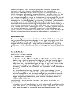 countries; all separate, yet all united; owing allegiance to the same sovereign. The
universe is a vast united kingdom, embracing different provinces, different
principalities, different powers; but all alike subject to the central government. “And,
behold, the angels of God ascending and descending on it.” The spirit-world is very near
to us, we are but one step removed from it, were our eyes opened we should perceive
that it stands round about us. Indeed, we are sometimes inclined to believe that material
forms are but symbolical representations of spiritual realities, that the things which are
seen are but outward manifestations of the things which are not seen. Through its agony
and atoning death, the way which sin had shut up has been reopened. God can have
mercy upon us, can hold communion with us, can send His angels down to comfort us in
our troubles, to strengthen us in our conflicts, and at last to bear our ransomed souls to
glory. The unity of existence! It is a wonderful, and yet a solemn fact. All being is but one
vast territory, broken up into innumerable separate parts, but all united under one
sceptre. Dream not, then, that when you quit this world, you will become the subject of a
different government, or become amenable to different laws. (D. Rowlands, B. A.)
A ladder of escape
A company of shipwrecked sailors cast on the coast of Scotland at the bottom of a great
precipice, where the water would have broken up their vessel and drowned them, found
a ladder hanging down the precipice, which they reached from their ship’s mast, and
escaped thereby. So Christ is to us a ladder of salvation, and if we believe on Him we
shall be saved from all evil, and we may rise to be holy, happy, and useful. (D. Rowlands,
B. A.)
The God of Bethel
I. CONSIDER WHAT JACOB SAW.
II. CONSIDER WHAT HE HEARD.
1. “I am the Lord God of Abraham thy father, and the God of Isaac.” It is well to have
a known God, a tried God, a family God, and a father’s God; it is well to be able to
say, as the Church does in the twenty-second Psalm, “Our fathers trusted in Thee:
they trusted, and Thou didst deliver them.” It is well for you, when God looks down
and sees you walking in the same path that your fathers did who are gone to heaven
before you, “followers of those who through faith and patience are now inheriting the
promises.”
2. “The land whereon thou liest, to thee will I give it, and to thy seed.” God had
already given it by promise to Abraham, but at present he had no inheritance, not so
much as to set his foot on. But as God had given it to him and his seed by promise, it
was as sure as if in actual possession. Yet several hundred years were previously to
elapse, and they must suffer much in Egypt, and must wander forty years in the
wilderness. But what of this?
It was the land of promise; God had given them it, and nothing could hinder their
possession of it.
3. “And thy seed shall be as the dust of the earth, and thou shalt spread abroad to the
west, and to the east, and to the north, and to the south.” And so it was. You know in
a few years they became an innumerable people, and what millions since have
 