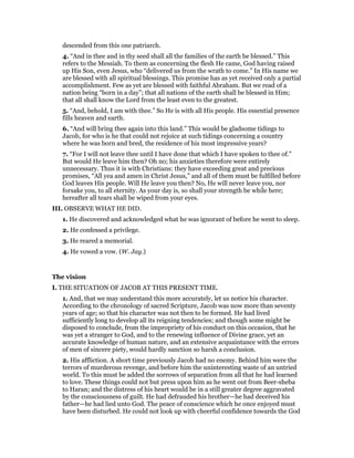 descended from this one patriarch.
4. “And in thee and in thy seed shall all the families of the earth be blessed.” This
refers to the Messiah. To them as concerning the flesh He came, God having raised
up His Son, even Jesus, who “delivered us from the wrath to come.” In His name we
are blessed with all spiritual blessings. This promise has as yet received only a partial
accomplishment. Few as yet are blessed with faithful Abraham. But we read of a
nation being “born in a day”; that all nations of the earth shall be blessed in Him;
that all shall know the Lord from the least even to the greatest.
5. “And, behold, I am with thee.” So He is with all His people. His essential presence
fills heaven and earth.
6. “And will bring thee again into this land.” This would be gladsome tidings to
Jacob, for who is he that could not rejoice at such tidings concerning a country
where he was born and bred, the residence of his most impressive years?
7. “For I will not leave thee until I have done that which I have spoken to thee of.”
But would He leave him then? Oh no; his anxieties therefore were entirely
unnecessary. Thus it is with Christians: they have exceeding great and precious
promises, “All yea and amen in Christ Jesus,” and all of them must be fulfilled before
God leaves His people. Will He leave you then? No, He will never leave you, nor
forsake you, to all eternity. As your day is, so shall your strength be while here;
hereafter all tears shall be wiped from your eyes.
III. OBSERVE WHAT HE DID.
1. He discovered and acknowledged what he was ignorant of before he went to sleep.
2. He confessed a privilege.
3. He reared a memorial.
4. He vowed a vow. (W. Jay.)
The vision
I. THE SITUATION OF JACOB AT THIS PRESENT TIME.
1. And, that we may understand this more accurately, let us notice his character.
According to the chronology of sacred Scripture, Jacob was now more than seventy
years of age; so that his character was not then to be formed. He had lived
sufficiently long to develop all its reigning tendencies; and though some might be
disposed to conclude, from the impropriety of his conduct on this occasion, that he
was yet a stranger to God, and to the renewing influence of Divine grace, yet an
accurate knowledge of human nature, and an extensive acquaintance with the errors
of men of sincere piety, would hardly sanction so harsh a conclusion.
2. His affliction. A short time previously Jacob had no enemy. Behind him were the
terrors of murderous revenge, and before him the uninteresting waste of an untried
world. To this must be added the sorrows of separation from all that he had learned
to love. These things could not but press upon him as he went out from Beer-sheba
to Haran; and the distress of his heart would be in a still greater degree aggravated
by the consciousness of guilt. He had defrauded his brother—he had deceived his
father—he had lied unto God. The peace of conscience which he once enjoyed must
have been disturbed. He could not look up with cheerful confidence towards the God
 