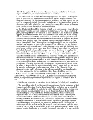 of truth. Sin against God has ever had the same character and effects. It drove the
angels out of heaven, and our first parents out of paradise.
3. His submission. Not a word of murmuring appears on the record—nothing of the
spirit of resistance—no high rebellious contending against the providence of God;
but silently he obeys the injunctions of parental authority; and with nothing but his
staff, he steals unobtrusively from under his father’s roof, and enters alone upon the
pilgrimage, which his misconduct had rendered necessary. There would be, however,
some comfort even in the spirit of pious submission.
4. His afflicted mind would, in the midst of trial, be in some measure cheered by the
expectation which he had been warranted to encourage. He was yet, as a matter of
grace, encouraged to look upon himself as one “ whom the Lord had blessed”; and it
appears, that in the sorrowful hour of his departure from home, his father, fearing
lest, in his exile, he should “ be swallowed up of overmuch sorrow,” gave him even
additional encouragement. He confirmed the blessing to him in language still more
distinct” God Almighty bless thee, and give thee the blessing of Abraham, to thee,
and to thy seed with thee.” We see, then, Jacob fallen and afflicted, but submissive,
penitent, and borne up by hope in the promise of God, taking his journey through
the wilderness, till the shadows of evening lengthen round him—till the setting sun
finds him in a solitary spot, remote from the dwellings of man; where the turf must
be his bed-the circle of heaven his canopy—and one of the stones of the place his
pillow; and where, if he finds comfort, it must be from a source beyond the range of
human calculation. We must not attach to such a scene, in a warm climate, all the
desolateness of a houseless wanderer among ourselves; but still, such a combination
of circumstances wears the strong character of chastening; and we may write upon it
that interesting passage of Holy Writ. “Whom the Lord loveth He chasteneth, and
scourgeth every son whom He receiveth.” Jacob strove to hasten an event which he
should have looked for in the regular course of God’s providence—the result is that
he delays it. He aimed at the pre-eminence in his father’s house, and, in a few hours
he is resting his houseless head upon a stony pillow in the wilderness. Such
dispensations are highly calculated for the advancement of the spiritual character.
God only can make the storm a fertilizing, rather than a desolating shower.
II. But we come to consider THE CONSOLATION WHICH WAS MERCIFULLY
VOUCHSAFED TO JACOB IN HIS SOLITUDE. In the failure of all sources of earthly
comfort, God generally appears most especially, for the support of those who trust in
Him.
1. The obscure intimation of a gracious reconciliation with God through a mediator.
2. The second lesson inculcated in this vision was the providential protection of God.
It was shown to him, that He who through a sufficient mediation was a reconciled
God, would also be a father, a protector, a guide. It is scarcely possible to conceive a
more kind and encouraging address, to one in the circumstances of Jacob. It is
calculated to give a very exalted idea of the mercy of God, who not only blesses
beyond what we ask or think; but even when we think not, meets his erring and
disconsolate children with the assurances of a love that cannot be averted, and a
fatherly protection that will never fail. How blessed are they who have the Lord for
their God! In the midst of outward affliction and inward trial, Jacob was crowned
with blessings that empire could not command, and that wealth could not buy. Let
not then the pilgrim of the cross be discouraged. A rich provision is made for you—a
throne of grace is open to you; a willing helper only waits, and scarcely waits, for the
petition of faith, that he may give you aid. How deeply is their lot to be regretted who
 