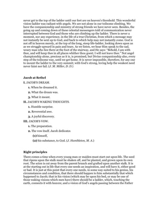 never get to the top of the ladder until our feet are on heaven’s threshold. This wonderful
vision-ladder was radiant with angels. We are not alone in our toilsome climbing. We
have the companionship and ministry of strong friends we have never seen. Besides, the
going up and coming down of these celestial messengers told of communication never
interrupted between God and those who are climbing up the ladder. There is never a
moment, nor any experience, in the life of a true Christian, from which a message may
not instantly be sent up to God, and back to which help may not instantly come. God is
not off in heaven merely, at the top of the long, steep life-ladder, looking down upon us
as we struggle upward in pain and tears. As we listen, we hear Him speak to the sad,
weary man who lies there at the foot of the stairway, and He says: “Behold, I am with
thee, and will keep thee in all places whither thou goest; I will not leave thee.” Not angel
championship alone, precious as it is, is promised, but Divine companionship also, every
step of the toilsome way, until we get home. It is never impossible, therefore, for any one
to mount the ladder to the very summit; with God’s strong, loving help the weakest need
never faint nor fail. (J. M. Miller, D. D.)
Jacob at Bethel
I. JACOB’S DREAM.
1. When he dreamed it.
2. What the dream was.
3. What it meant.
II. JACOB’S WAKING THOUGHTS.
1. Humble surprise.
2. Reverential awe.
3. A joyful discovery.
III. JACOB’S VOW.
1. The preparation.
2. The vow itself. Jacob dedicates
(1) himself,
(2) his substance, to God. (J. Hambleton, M. A.)
Right principles
There comes a time when every young man or maiden must start out upon life. The seed
that ripens upon the stalk must be shaken off, and be planted, and grown upon its own
root. The scion is cut away from the parent branch and grafted upon another stalk. It is
at the starting out in life that every one needs an inspiration, and will have it, either good
or bad. It is just at this point that every one needs, in some way suited to his genius, his
circumstances and condition, that there should happen to him substantially that which
happened to Jacob; that in his vision (which may be upon his bed, or may be one of
those waking visions which men have) there should be a ladder, which, touching the
earth, connects it with heaven; and a vision of God’s angels passing between the Father
 