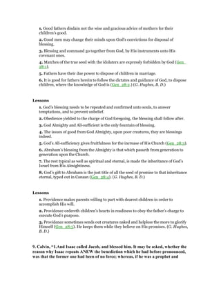 1. Good fathers disdain not the wise and gracious advice of mothers for their
children’s good.
2. Good men may change their minds upon God’s convictions for disposal of
blessing.
3. Blessing and command go together from God, by His instruments unto His
covenant ones.
4. Matches of the true seed with the idolaters are expressly forbidden by God (Gen_
28:1).
5. Fathers have their due power to dispose of children in marriage.
6. It is good for fathers herein to follow the dictates and guidance of God, to dispose
children, where the knowledge of God is (Gen_28:2.) (G. Hughes, B. D.)
Lessons
1. God’s blessing needs to be repeated and confirmed unto souls, to answer
temptations, and to prevent unbelief.
2. Obedience yielded to the charge of God foregoing, the blessing shall follow after.
3. God Almighty and All-sufficient is the only fountain of blessing.
4. The issues of good from God Almighty, upon poor creatures, they are blessings
indeed.
5. God’s All-sufficiency gives fruitfulness for the increase of His Church (Gen_28:3).
6. Abraham’s blessing from the Almighty is that which passeth from generation to
generation upon the Church.
7. The rest typical as well as spiritual and eternal, is made the inheritance of God’s
Israel from His Almightiness.
8. God’s gift to Abraham is the just title of all the seed of promise to that inheritance
eternal, typed out in Canaan (Gen_28:4). (G. Hughes, B. D.)
Lessons
1. Providence makes parents willing to part with dearest children in order to
accomplish His will.
2. Providence ordereth children’s hearts in readiness to obey the father’s charge to
execute God’s purpose.
3. Providence sometimes sends out creatures naked and helpless the more to glorify
Himself (Gen_28:5). He keeps them while they believe on His promises. (G. Hughes,
B. D.)
9. Calvin, “1.And Isaac called Jacob, and blessed him. It may be asked, whether the
reason why Isaac repeats A EW the benediction which he had before pronounced,
was that the former one had been of no force; whereas, if he was a prophet and
 