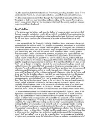III. The mediatorial character of our Lord Jesus Christ, resulting from this union of two
natures in one Person. He is here represented as a ladder between earth and heaven.
IV. The communications carried on through the Mediator between earth and heaven.
The angels of God were seen “ascending and descending on” the ladder. Prayer, grace,
mercy, peace, praise—these are the messages, with which the several angels are charged
respectively. (Dean Goulburn)
.
Jacob’s ladder
I. The appearance is a ladder; and, now, the dullest of comprehension must at once feel
that one mournful truth is here taught. We are plainly reminded of this emblem that the
natural normal communication between God and man has been destroyed; and that, by
the fall, this planet has been placed in a state of isolation and non-intercourse with
heaven.
II. Having considered the first truth taught by this vision, let us now pass to the second,
let us examine the medium which God provides to renew this intercourse, to re-establish
this alliance between earth and heaven. We have spoken of a disruption, of a chasm such
as no thunder ever rifted, and over this abyss angel thoughts must have often hovered in
grief and dismay. And, now, can this breach never be healed? is this yawning gulf for
ever impassable? Can no skill construct, no virtue, no prayers, win a path of return for a
single soul? Must all hope for man be for ever buried in despair? To these questions
human reason could not have given but one answer. Human reason, did I say? Cherub
and seraph must have shuddered as they gazed at the rent sin had made; and, recalling a
frightful tragedy among the celestial hierarchies, they must have felt that for man all was
“lost”—not in danger of being lest—but lost, the soul lost, heaven lost, hope lost, all lost,
and lost for ever. But blessed be God, hosannah to His grace; everlasting praises to Him
who came “to seek and to save that which was lost,” these questions have been answered,
and so answered that angels are lost in pondering such mercy. Eternal wisdom and
power and love have solved the problem, and solved it by consecrating for us “a new and
living way.” In the first place, observe that God, not man, is the architect of this ladder.
Jacob did nothing—could do nothing—towards its construction. And so, if we “have
boldness to enter into the holiest,” it is “not by works of righteousness which we have
done,” but “by the blood of Jesus.” Mark, in the next place, the form and position of this
ladder; its foot is planted on the earth, and its top reaches to heaven. A third truth
taught by this remarkable vision is the freeness of salvation by Jesus. What conditions
are here interposed? What fitness? What works? Between God and man there is one
mediator, Jesus Christ; but between that mediator and man there is, there can be none.
III. We have thus seen that the ladder on which Jacob gazed was a type of Christ, of the
mysterious interference by which heaven and earth are reconciled. It is not, however,
only in this district of God’s moral dominion that so wonderful an interposition is the
subject of intense and adoring interest. On this ladder the patriarch saw an order of
beings far superior to man. From top to bottom it swarmed with radiant cherubim and
seraphim, “the angels of God ascending and descending.” “Ascending and descending”;
exulting that this new avenue has been opened; and, at once, in eager bands, pouring
down to earth as “ministering spirits to minister to them who are heirs of salvation.”
“Descending”; coming down to encamp about the righteous, whether they sleep or wake,
and deliver them—as it is written, “He shall give His angels charge over thee to keep thee
in all thy ways; they shall bear thee up in their hands lest thou dash thy foot against a
stone.” And “ascending”; now to bear the news of a sinner’s repentance and send a tide
of rapture and gratulation along the habitations of heaven; and now to escort the soul of
 