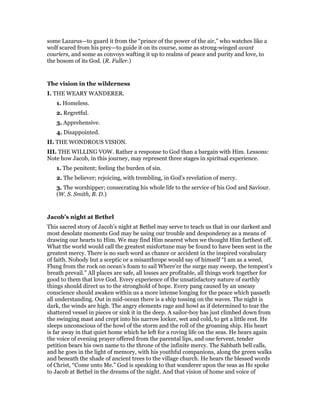 some Lazarus—to guard it from the “prince of the power of the air,” who watches like a
wolf scared from his prey—to guide it on its course, some as strong-winged avant
couriers, and some as convoys wafting it up to realms of peace and purity and love, to
the bosom of its God. (R. Fuller.)
The vision in the wilderness
I. THE WEARY WANDERER.
1. Homeless.
2. Regretful.
3. Apprehensive.
4. Disappointed.
II. THE WONDROUS VISION.
III. THE WILLING VOW. Rather a response to God than a bargain with Him. Lessons:
Note how Jacob, in this journey, may represent three stages in spiritual experience.
1. The penitent; feeling the burden of sin.
2. The believer; rejoicing, with trembling, in God’s revelation of mercy.
3. The worshipper; consecrating his whole life to the service of his God and Saviour.
(W. S. Smith, B. D.)
Jacob’s night at Bethel
This sacred story of Jacob’s night at Bethel may serve to teach us that in our darkest and
most desolate moments God may be using our trouble and despondency as a means of
drawing our hearts to Him. We may find Him nearest when we thought Him farthest off.
What the world would call the greatest misfortune may be found to have been sent in the
greatest mercy. There is no such word as chance or accident in the inspired vocabulary
of faith. Nobody but a sceptic or a misanthrope would say of himself “I am as a weed,
Flung from the rock on ocean’s foam to sail Where’er the surge may sweep, the tempest’s
breath prevail.” All places are safe, all losses are profitable, all things work together for
good to them that love God. Every experience of the unsatisfactory nature of earthly
things should direct us to the stronghold of hope. Every pang caused by an uneasy
conscience should awaken within us a more intense longing for the peace which passeth
all understanding. Out in mid-ocean there is a ship tossing on the waves. The night is
dark, the winds are high. The angry elements rage and howl as if determined to tear the
shattered vessel in pieces or sink it in the deep. A sailor-boy has just climbed down from
the swinging mast and crept into his narrow locker, wet and cold, to get a little rest. He
sleeps unconscious of the howl of the storm and the roll of the groaning ship. His heart
is far away in that quiet home which he left for a roving life on the seas. He hears again
the voice of evening prayer offered from the parental lips, and one fervent, tender
petition bears his own name to the throne of the infinite mercy. The Sabbath bell calls,
and he goes in the light of memory, with his youthful companions, along the green walks
and beneath the shade of ancient trees to the village church. He hears the blessed words
of Christ, “Come unto Me.” God is speaking to that wanderer upon the seas as He spoke
to Jacob at Bethel in the dreams of the night. And that vision of home and voice of
 