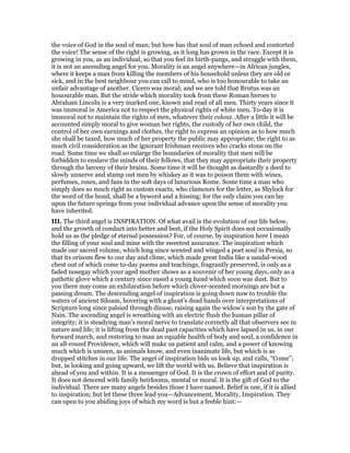 the voice of God in the soul of man; but how has that soul of man echoed and contorted
the voice! The sense of the right is growing, as it long has grown in the race. Except it is
growing in you, as an individual, so that you feel its birth-pangs, and struggle with them,
it is not an ascending angel for you. Morality is an angel anywhere—in African jungles,
where it keeps a man from killing the members of his household unless they are old or
sick, and in the best neighbour you can call to mind, who is too honourable to take an
unfair advantage of another. Cicero was moral; and we are told that Brutus was an
houourable man. But the stride which morality took from these Roman heroes to
Abraham Lincoln is a very marked one, known and read of all men. Thirty years since it
was immoral in America not to respect the physical rights of white men. To-day it is
immoral not to maintain the rights of men, whatever their colour. After a little it will be
accounted simply moral to give woman her rights, the custody of her own child, the
control of her own earnings and clothes, the right to express an opinion as to how much
she shall be taxed, how much of her property the public may appropriate, the right to as
much civil consideration as the ignorant Irishman receives who cracks stone on the
road. Some time we shall so enlarge the boundaries of morality that men will be
forbidden to enslave the minds of their fellows, that they may appropriate their property
through the larceny of their brains. Some time it will be thought as dastardly a deed to
slowly unnerve and stamp out men by whiskey as it was to poison them with wines,
perfumes, roses, and fans in the soft days of luxurious Rome. Some time a man who
simply does so much right as custom exacts, who clamours for the letter, as Shylock for
the word of the bond, shall be a byword and a hissing; for the only claim you can lay
upon the future springs from your individual advance upon the sense of morality you
have inherited.
III. The third angel is INSPIRATION. Of what avail is the evolution of our life below,
and the growth of conduct into better and best, if the Holy Spirit does not occasionally
hold us as the pledge of eternal possession? For, of course, by inspiration here I mean
the filling of your soul and mine with the sweetest assurance. The inspiration which
made our sacred volume, which long since scented and winged a poet soul in Persia, so
that its orisons flew to our day and clime, which made great India like a sandal-wood
chest out of which come to-day poems and teachings, fragrantly preserved, is only as a
faded nosegay which your aged mother shows as a souvenir of her young days, only as a
pathetic glove which a century since eased a young hand which soon was dust. But to
you there may come an exhilaration before which clover-scented mornings are but a
passing dream. The descending angel of inspiration is going down now to trouble the
waters of ancient Siloam, hovering with a ghost’s dead hands over interpretations of
Scripture long since palsied through disuse, raising again the widow’s son by the gate of
Nain. The ascending angel is wreathing with an electric flush the human pillar of
integrity; it is steadying man’s moral nerve to translate correctly all that observers see in
nature and life; it is lifting from the dead past capacities which have lapsed in us, in our
forward march, and restoring to man an equable health of body and soul, a confidence in
an all-round Providence, which will make us patient and calm, and a power of knowing
much which is unseen, as animals know, and even inanimate life, but which is as
dropped stitches in our life. The angel of inspiration bids us look up, and calls, “Come”;
but, in looking and going upward, we lift the world with us. Believe that inspiration is
ahead of you and within. It is a messenger of God. It is the crown of effort and of purity.
It does not descend with family heirlooms, mental or moral. It is the gift of God to the
individual. There are many angels besides those I have named. Belief is one, if it is allied
to inspiration; but let these three lead you—Advancement, Morality, Inspiration. They
can open to you abiding joys of which my word is but a feeble hint:—
 