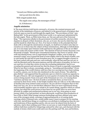 “Around your lifetime golden ladders rise;
And up and down the skies,
With winged sandals shod,
The angels come and go, the messengers of God.”
(A. S.Nickerson.)
Angelic ministries
I. The most obvious truth herein conveyed s, of course, the constant presence and
activity of the inhabitants of heaven; and indeed it is the general tenor of Scripture that
God acts upon us men by and through the angelic host. “The providence of God,” says
Bishop Bull, “in the government of this lower world, is in a great part administered by
the holy angels. These, as Philo terms them, are ‘the ears and eyes of the Universal
King.’” The expression alludes to the government of earthly monarchs, who have their
deputies in all parts of their dominion, who are, as it were, the eyes by which they see
and the hands by which they act. Now, if we learn to believe in the principle that God
deals with us through the ministrations of angels, we shall have to believe also that we
ourselves are in these days the subject of these ministrations, although we behold them
not. It is not empty space between earth and heaven; the pathways of the air are filled
like the roads and avenues of this world. “The chariots of God are twenty thousand, even
thousands of angels.” Bound upon unnumbered missions, they hurry to and fro, those
swift and shining forms; now to superintend a kingdom’s welfare, now to hold up a
monarch’s steps; now to guard the head of some mighty chief in the shock of battle, now
to wait beside the sick bed of some houseless poor one, to suggest thoughts of peace to
the heart racked with pain and care; and eventually, when the last sand has run out, to
waft the liberated soul to the green pastures and the still waters of paradise: for have we
not read how it is that they receive us into the everlasting habitations? And it is as
revealing this general and universal law that the dream of Jacob is especially remarkable.
What he saw then is always, unceasingly, going on. “Ascending and descending” I From
the beginning of the world’s history until now that ever-moving host have been rushing
to and fro, unseen, save by him who slumbered on the couch of stone. “He called the
place Bethel,” and supposed that the particular spot on which he rested was opposite to
the gate of heaven. Ah! vain imagination! in every quarter of creation the same dazzling
scene is being enacted. From every part of the firmament are ever, ever issuing those
“watchers and holy ones.” No foot of earth is unvisited by them, no tract of air is
unswept by their forms of fire. In the bright sunshine they are with us; in the stilly hours
of slumber they keep sentinel watch around us. Do you ask bow it happens that we feel
them not? Yea, sirs, do we not feel their influence? Have we never experienced strong
and irresistible impulses upon our minds to do certain things, impulses which we cannot
explain, but which the event proves to have been for our good? Have we never been
diverted, by sudden and unexpected accidents cast in our way, from going on some
journey which, if we had pursued, we learn afterwards, would have been productive of
loss of life or limb? What strange ominous forebodings and fears ofttimes seize upon
men of the strongest minds, warnings of approaching perils or of coming death,
warnings which, if listened unto, would enable many a man to prepare for his meeting
with God. And all these things we would have you attribute to nothing less than the care
and tenderness of those guardian spirits, who are never far absent from the heirs of
salvation. And is there nothing more? Have we not seen or read of death-beds where the
sufferer hath been soothed by whisperings unheard by other ears, and charmed with the
melody of strains which none could catch save the parting soul? Oh, men and brethren,
 