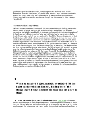 guardianship extended to the saints, if the seraphim and cherubim have busied
themselves with this lower world, it has only been because Christ Jesus has vouchsafed
to take our nature upon Him. He has been the Way. As none of us can come to the
Father save by Him, so neither angel nor archangel can visit us save by Him. (Bishop
Woodford.)
The Incarnation a helpful fact
Do you think the idea of the Incarnation too aerial and speculative to carry with you for
help in rough, practical matters? The Incarnation is not a mere idea, but a fact as
substantial and solidly rooted in life as anything you have to do with. Even the shadow of
it Jacob saw carried in it so much of what was real that when he was broad awake he
trusted it and acted on it. It was not scattered by the chill of the morning air, nor by that
fixed staring reality which external nature assumes in the grey dawn as one object after
another shows itself in the same spot and form in which night had fallen upon it. There
were no angels visible when he opened his eyes; the staircase was there, but it was of no
heavenly substance, and if it had any secret to tell, it coldly and darkly kept it. There was
no retreat for the runaway from the poor common facts of yesterday. The sky seemed as
far from earth as it did yesterday, his tract over the hills as lonely, his brother’s wrath as
real; but other things also had become real; and as he looked back from the top of the
hill on the stone he had set up, he felt the words, “I am with thee in all places whither
thou goest,” graven on his heart, and giving him new courage; and he knew that every
footfall of his was making a Bethel, and that as he went he was carrying God through the
world. The bleakest rain that swept across the hills of Bethel could never wash out of his
mind the vision of bright-winged angels, as little as they could wash off the oil or wear
down the stone he had set up. The brightest glare of this world’s heyday of real life could
not outshine and cause them to disappear; and the vision on which we hope is not one
that vanishes at cock-crow, nor is He who connects us with God shy of human handling,
but substantial as ourselves. (M. Doris, D. D.)
11
When he reached a certain place, he stopped for the
night because the sun had set. Taking one of the
stones there, he put it under his head and lay down to
sleep.
1. Clarke, “A certain place, and tarried there - From Gen_28:19, we find this
certain place was Luz, or some part of its vicinity. Jacob had probably intended to reach
Luz; but the sun being set, and night coming on, he either could not reach the city, or he
might suspect the inhabitants, and rather prefer the open field, as he must have heard of
 