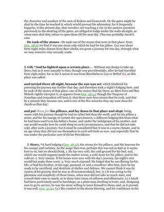the character and conduct of the men of Sodom and Gomorrah. Or the gates might be
shut by the time he reached it, which would prevent his admission; for it frequently
happens, to the present day, that travelers not reaching a city in the eastern countries
previously to the shutting of the gates, are obliged to lodge under the walls all night, as
when once shut they refuse to open them till the next day. This was probably Jacob’s
case.
He took of the stones - He took one of the stones that were in that place: from
Gen_28:18 we find it was one stone only which he had for his pillow. Luz was about
forty-eight miles distant from Beer-sheba; too great a journey for one day, through what
we may conceive very unready roads.
2. Gill, “And he lighted upon a certain place,.... Without any design to take up
there, but as it were casually to him, though very providentially, after he had travelled
forty eight miles; for so far it seems it was from Beersheba to Luz or Bethel (k), as this
place was called:
and tarried there all night, because the sun was set; which hindered his
pursuing his journey any further that day, and therefore took a night's lodging here: and
he took of the stones of that place; one of the stones that lay there, as Aben Ezra and Ben
Melech rightly interpret it, as appears from Gen_28:13; though the Targums of
Jonathan and Jerusalem will have it, that these were four stones that he took, and that
by a miracle they became one, and is one of the five miracles they say were done for
Jacob on that day:
and put them for his pillows, and lay down in that place and slept; being
weary with his journey though he had no other bed than the earth, and for his pillow a
stone, and for his canopy or curtain the open heaven; a different lodging this from what
he had been used to in his father's house, and under the indulgence of his mother; and
one would wonder how he could sleep in such circumstances, and that he did not take
cold, after such a journey: but it must be considered that it was in a warm climate, and in
an age when they did not use themselves to such soft beds as now, and especially that he
was under the particular care of divine Providence.
3. Henry, “A hard lodging (Gen_28:11), the stones for his pillows, and the heavens for
his canopy and curtains. As the usage then was, perhaps this was not so bad as it seems
how to us; but we should think, 1. He lay very cold, the cold ground for his bed, and,
which one would suppose made the matter worse, a cold stone for his pillow, and in the
cold air. 2. Very uneasy. If his bones were sore with his day's journey, his night's rest
would but make them sorer. 3. Very much exposed. He forgot that he was fleeing for his
life; or had his brother, in his rage, pursued, or sent a murderer after him, here he lay
ready to be sacrificed, and destitute of shelter and defence. We cannot think it was by
reason of his poverty that he was so ill accommodated, but, (1.) It was owing to the
plainness and simplicity of those times, when men did not take so much state, and
consult their ease so much, as in these later times of softness and effeminacy. (2.) Jacob
had been particularly used to hardships, as a plain man dwelling in tents; and, designing
now to go to service, he was the more willing to inure himself to them; and, as it proved,
it was well, Gen_31:40. (3.) His comfort in the divine blessing, and his confidence in the
 