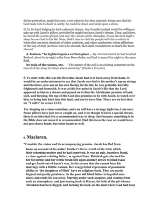 divine protection, made him easy, even when he lay thus exposed; being sure that his
God made him to dwell in safety, he could lie down and sleep upon a stone.
II. In his hard lodging he had a pleasant dream. Any Israelite indeed would be willing to
take up with Jacob's pillow, provided he might but have Jacob's dream. Then, and there,
he heard the words of God, and saw the visions of the Almighty. It was the best night's
sleep he ever had in his life. Note, God's time to visit his people with his comforts is
when they are most destitute of other comforts, and other comforters; when afflictions
in the way of duty (as these were) do abound, then shall consolations so much the more
abound
4. Jamison, “he lighted upon a certain place — By a forced march he had reached
Beth-el, about forty-eight miles from Beer-sheba, and had to spend the night in the open
field.
he took of the stones, etc. — “The nature of the soil is an existing comment on the
record of the stony territory where Jacob lay” [Clarke’s Travels].
5. To start with, this was the first time Jacob had ever been away from home. It
would be an understatement to say that Jacob was tied to his mother's apron strings
and therefore, now out on his own fleeing for his life, he was probably horribly
frightened and homesick. It was at this low point in Jacob's life that the Lord
appeared to him in a dream and passed on to him the Abrahamic promise of land,
seed, and blessing. On top of this God also promises to be with Jacob, to watch over
him, to bring him back into this land, and not to leave him. There are no less than
six "I will's" in verses 13-15.
Try sleeping on a stone sometime, and you will have a strange night too, I am sure.
Stone pillows have just never caught on, and even though it led to a special dream,
there is no hint that it is a recommended way to sleep. Just because something is in
the Bible does not mean it is recommended. Had this been the case we would have,
not just cheese heads, but stone heads as well.
6. Maclaren,
"Consider the vision and its accompanying promise. Jacob has fled from
home on account of his nobler brother’s fierce wrath at the trick which
their scheming mother and he had contrived. It was an ugly, heartless fraud,
a crime against a doting father, as against Esau. Rebekah gets alarmed for
her favourite; and her fertile brain hits upon another device to blind Isaac
and get Jacob out of harm’s way, in the excuse that she cannot bear his
marriage with a Hittite woman. Her exaggerated expressions of passionate
dislike to ‘the daughters of Heth’ have no religious basis. They are partly
feigned and partly petulance. So the poor old blind father is beguiled once
more, and sends his son away. Starting under such auspices, and coming from
such an atmosphere, and journeying back to Haran, the hole of the pit whence
Abraham had been digged, and turning his back on the land where God had been
 