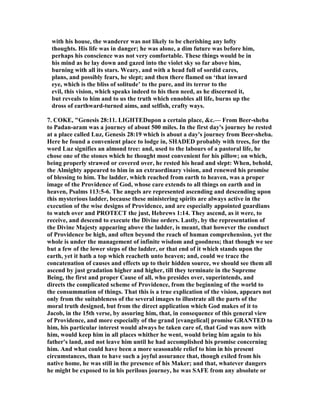 with his house, the wanderer was not likely to be cherishing any lofty
thoughts. His life was in danger; he was alone, a dim future was before him,
perhaps his conscience was not very comfortable. These things would be in
his mind as he lay down and gazed into the violet sky so far above him,
burning with all its stars. Weary, and with a head full of sordid cares,
plans, and possibly fears, he slept; and then there flamed on ‘that inward
eye, which is the bliss of solitude’ to the pure, and its terror to the
evil, this vision, which speaks indeed to his then need, as he discerned it,
but reveals to him and to us the truth which ennobles all life, burns up the
dross of earthward-turned aims, and selfish, crafty ways.
7. COKE, "Genesis 28:11. LIGHTEDupon a certain place, &c.— From Beer-sheba
to Padan-aram was a journey of about 500 miles. In the first day's journey he rested
at a place called Luz, Genesis 28:19 which is about a day's journey from Beer-sheba.
Here he found a convenient place to lodge in, SHADED probably with trees, for the
word Luz signifies an almond tree: and, used to the labours of a pastoral life, he
chose one of the stones which he thought most convenient for his pillow; on which,
being properly strawed or covered over, he rested his head and slept: When, behold,
the Almighty appeared to him in an extraordinary vision, and renewed his promise
of blessing to him. The ladder, which reached from earth to heaven, was a proper
image of the Providence of God, whose care extends to all things on earth and in
heaven, Psalms 113:5-6. The angels are represented ascending and descending upon
this mysterious ladder, because these ministering spirits are always active in the
execution of the wise designs of Providence, and are especially appointed guardians
to watch over and PROTECT the just, Hebrews 1:14. They ascend, as it were, to
receive, and descend to execute the Divine orders. Lastly, by the representation of
the Divine Majesty appearing above the ladder, is meant, that however the conduct
of Providence be high, and often beyond the reach of human comprehension, yet the
whole is under the management of infinite wisdom and goodness; that though we see
but a few of the lower steps of the ladder, or that end of it which stands upon the
earth, yet it hath a top which reacheth unto heaven; and, could we trace the
concatenation of causes and effects up to their hidden source, we should see them all
ascend by just gradation higher and higher, till they terminate in the Supreme
Being, the first and proper Cause of all, who presides over, superintends, and
directs the complicated scheme of Providence, from the beginning of the world to
the consummation of things. That this is a true explication of the vision, appears not
only from the suitableness of the several images to illustrate all the parts of the
moral truth designed, but from the direct application which God makes of it to
Jacob, in the 15th verse, by assuring him, that, in consequence of this general view
of Providence, and more especially of the grand [evangelical] promise GRA TED to
him, his particular interest would always be taken care of, that God was now with
him, would keep him in all places whither he went, would bring him again to his
father's land, and not leave him until he had accomplished his promise concerning
him. And what could have been a more seasonable relief to him in his present
circumstances, than to have such a joyful assurance that, though exiled from his
native home, he was still in the presence of his Maker; and that, whatever dangers
he might be exposed to in his perilous journey, he was SAFE from any absolute or
 