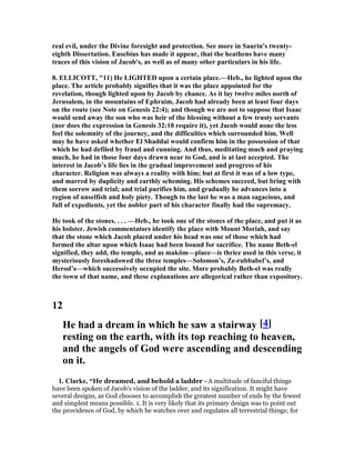 real evil, under the Divine foresight and protection. See more in Saurin's twenty-
eighth Dissertation. Eusebius has made it appear, that the heathens have many
traces of this vision of Jacob's, as well as of many other particulars in his life.
8. ELLICOTT, "11) He LIGHTED upon a certain place.—Heb., he lighted upon the
place. The article probably signifies that it was the place appointed for the
revelation, though lighted upon by Jacob by chance. As it lay twelve miles north of
Jerusalem, in the mountains of Ephraim, Jacob had already been at least four days
on the route (see ote on Genesis 22:4); and though we are not to suppose that Isaac
would send away the son who was heir of the blessing without a few trusty servants
(nor does the expression in Genesis 32:10 require it), yet Jacob would none the less
feel the solemnity of the journey, and the difficulties which surrounded him. Well
may he have asked whether El Shaddai would confirm him in the possession of that
which he had defiled by fraud and cunning. And thus, meditating much and praying
much, he had in those four days drawn near to God, and is at last accepted. The
interest in Jacob’s life lies in the gradual improvement and progress of his
character. Religion was always a reality with him; but at first it was of a low type,
and marred by duplicity and earthly scheming. His schemes succeed, but bring with
them sorrow and trial; and trial purifies him, and gradually he advances into a
region of unselfish and holy piety. Though to the last he was a man sagacious, and
full of expedients, yet the nobler part of his character finally had the supremacy.
He took of the stones. . . . —Heb., he took one of the stones of the place, and put it as
his bolster. Jewish commentators identify the place with Mount Moriah, and say
that the stone which Jacob placed under his head was one of those which had
formed the altar upon which Isaac had been bound for sacrifice. The name Beth-el
signified, they add, the temple, and as makôm—place—is thrice used in this verse, it
mysteriously foreshadowed the three temples—Solomon’s, Ze-rubbabel’s, and
Herod’s—which successively occupied the site. More probably Beth-el was really
the town of that name, and these explanations are allegorical rather than expository.
12
He had a dream in which he saw a stairway [4]
resting on the earth, with its top reaching to heaven,
and the angels of God were ascending and descending
on it.
1. Clarke, “He dreamed, and behold a ladder - A multitude of fanciful things
have been spoken of Jacob’s vision of the ladder, and its signification. It might have
several designs, as God chooses to accomplish the greatest number of ends by the fewest
and simplest means possible. 1. It is very likely that its primary design was to point out
the providence of God, by which he watches over and regulates all terrestrial things; for
 