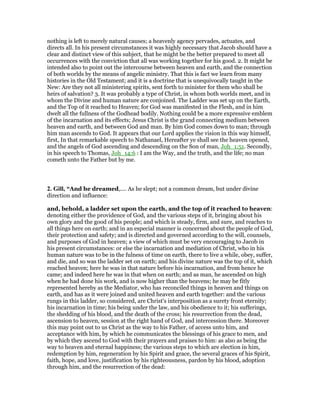 nothing is left to merely natural causes; a heavenly agency pervades, actuates, and
directs all. In his present circumstances it was highly necessary that Jacob should have a
clear and distinct view of this subject, that he might be the better prepared to meet all
occurrences with the conviction that all was working together for his good. 2. It might be
intended also to point out the intercourse between heaven and earth, and the connection
of both worlds by the means of angelic ministry. That this is fact we learn from many
histories in the Old Testament; and it is a doctrine that is unequivocally taught in the
New: Are they not all ministering spirits, sent forth to minister for them who shall be
heirs of salvation? 3. It was probably a type of Christ, in whom both worlds meet, and in
whom the Divine and human nature are conjoined. The Ladder was set up on the Earth,
and the Top of it reached to Heaven; for God was manifested in the Flesh, and in him
dwelt all the fullness of the Godhead bodily. Nothing could be a more expressive emblem
of the incarnation and its effects; Jesus Christ is the grand connecting medium between
heaven and earth, and between God and man. By him God comes down to man; through
him man ascends to God. It appears that our Lord applies the vision in this way himself,
first, In that remarkable speech to Nathanael, Hereafter ye shall see the heaven opened,
and the angels of God ascending and descending on the Son of man, Joh_1:51. Secondly,
in his speech to Thomas, Joh_14:6 : I am the Way, and the truth, and the life; no man
cometh unto the Father but by me.
2. Gill, “And he dreamed,.... As he slept; not a common dream, but under divine
direction and influence:
and, behold, a ladder set upon the earth, and the top of it reached to heaven:
denoting either the providence of God, and the various steps of it, bringing about his
own glory and the good of his people; and which is steady, firm, and sure, and reaches to
all things here on earth; and in an especial manner is concerned about the people of God,
their protection and safety; and is directed and governed according to the will, counsels,
and purposes of God in heaven; a view of which must be very encouraging to Jacob in
his present circumstances: or else the incarnation and mediation of Christ, who in his
human nature was to be in the fulness of time on earth, there to live a while, obey, suffer,
and die, and so was the ladder set on earth; and his divine nature was the top of it, which
reached heaven; here he was in that nature before his incarnation, and from hence he
came; and indeed here he was in that when on earth; and as man, he ascended on high
when he had done his work, and is now higher than the heavens; he may be fitly
represented hereby as the Mediator, who has reconciled things in heaven and things on
earth, and has as it were joined and united heaven and earth together: and the various
rungs in this ladder, so considered, are Christ's interposition as a surety front eternity;
his incarnation in time; his being under the law, and his obedience to it; his sufferings,
the shedding of his blood, and the death of the cross; his resurrection from the dead,
ascension to heaven, session at the right hand of God, and intercession there. Moreover
this may point out to us Christ as the way to his Father, of access unto him, and
acceptance with him, by which he communicates the blessings of his grace to men, and
by which they ascend to God with their prayers and praises to him: as also as being the
way to heaven and eternal happiness; the various steps to which are election in him,
redemption by him, regeneration by his Spirit and grace, the several graces of his Spirit,
faith, hope, and love, justification by his righteousness, pardon by his blood, adoption
through him, and the resurrection of the dead:
 