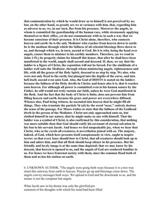 that communication by which he would draw us to himself is not perceived by us;
but, on the other hand, so greatly are we at variance with him, that, regarding him
as adverse to us, we, in our turn, flee from his presence. Moreover the angels, to
whom is committed the guardianship of the human race, while strenuously applying
themselves to their office, yet do not communicate with us in such a way that we
become conscious of their presence. It is Christ alone, therefore, who connects
heaven and earth: he is the only Mediator who reaches from heaven down to earth:
he is the medium through which the fullness of all celestial blessings flows down to
us, and through which we, in turn, ascend to God. He it is who, being the head over
angels, causes them to minister to his earthly members. Therefore, (as we read in
John 1:51,) he properly claims for himself this honor, that after he shall have been
manifested in the world, angels shall ascend and descend. If, then, we say that the
ladder is a figure of Christ, the exposition will not be forced. For the similitude of a
ladder well suits the Mediator, through whom ministering angels, righteousness and
life, with all the graces of the Holy Spirit, descend to us step by step. We also, who
were not only fixed to the earth, but plunged into the depths of the curse, and into
hell itself, ascend even unto God. Also, the God of HOSTS is seated on the ladder;
because the fullness of the Deity dwells in Christ; and hence also it is, that it reaches
unto heaven. For although all power is committed even to his human nature by the
Father, he still would not truly sustain our faith, unless he were God manifested in
the flesh. And the fact that the body of Christ is finite, does not prevent him from
filling heaven and earth, because his grace and power are everywhere diffused.
Whence also, Paul being witness, he ascended into heaven that he might fill all
things. They who translate the particle ‫על‬ (al) by the word “near,” entirely destroy
the sense of the passage. For Moses wishes to state that the fullness of the Godhead
dwelt in the person of the Mediator. Christ not only approached unto us, but
clothed himself in our nature, that he might make us one with himself. That the
ladder was a symbol of Christ, is also confirmed by this consideration, that nothing
was more suitable than that God should ratify his covenant of eternal salvation in
his Son to his servant Jacob. And hence we feel unspeakable joy, when we hear that
Christ, who so far excels all creatures, is nevertheless joined with us. The majesty,
indeed, of God, which here presents itself conspicuously to view, ought to inspire
terror; so that every knee should bow to Christ, that all creatures should look up to
him and adore him, and that all flesh should keep silence in his presence. But his
friendly and lovely image is at the same time depicted; that we may know by his
descent, that heaven is opened to us, and the angels of God are rendered familiar to
us. For hence we have fraternal society with them, since the common Head both of
them and us has his station on earth.
6. UNKNOWN AUTHOR, "The angels were going both ways because it is a two way
street this stairway from earth to heaven. Prayers go up and blessings come down. The
angels convey messages both ways. We upload to God and He downloads to us, and the
means is not the computer but angels.
What Jacob saw in hia dream was only the glorified pre
sentment of the thoughts with which his mind had been filled
 