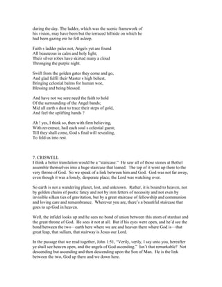 during the day. The ladder, which was the scenic framework of
his vision, may have been but the terraced hillside on which he
had been gazing ere he fell asleep.
Faith s ladder pales not, Angels yet are found
All beauteous in calm and holy light;
Their silver robes have skirted many a cloud
Thronging the purple night.
Swift from the golden gates they come and go,
And glad fulfil their Master s high behest,
Bringing celestial balms for human woe,
Blessing and being blessed.
And have not we sore need the faith to hold
Of the surrounding of the Angel bands;
Mid all earth s dust to trace their steps of gold,
And feel the uplifting hands ?
Ah ! yes, I think so, then with firm believing,
With reverence, hail each soul s celestial guest;
Till they shall come, God s final will revealing,
To fold us into rest.
7. CRISWELL
I think a better translation would be a “staircase.” He saw all of those stones at Bethel
assemble themselves into a huge staircase that leaned. The top of it went up there to the
very throne of God. So we speak of a link between him and God. God was not far away,
even though it was a lonely, desperate place; the Lord was watching over.
So earth is not a wandering planet, lost, and unknown. Rather, it is bound to heaven, not
by golden chains of poetic fancy and not by iron fetters of necessity and not even by
invisible silken ties of gravitation, but by a great staircase of fellowship and communion
and loving care and remembrance. Wherever you are, there’s a beautiful staircase that
goes to up God in heaven.
Well, the infidel looks up and he sees no bond of union between this atom of stardust and
the great throne of God. He sees it not at all. But if his eyes were open, and he’d see the
bond between the two—earth here where we are and heaven there where God is—that
great leap, that sullam, that stairway is Jesus our Lord.
In the passage that we read together, John 1:51, “Verily, verily, I say unto you, hereafter
ye shall see heaven open, and the angels of God ascending.” Isn’t that remarkable? Not
descending but ascending and then descending upon the Son of Man. He is the link
between the two, God up there and we down here.
 