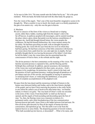 As he says in John 14:6, “No man cometh unto the Father but by me.” He is the great
mediator. With one hand, He holds God and with the other hand, He grasps us.
Now the vision of the angels. That’s one of the most beautiful, imaginative scenes to be
thought for. What a comfort it was to Jacob: this lonely spot is as thickly populated as
the gate of an eastern city—only this was the gate to heaven.
8. Maclaren
We are to conceive of the form of the vision as a broad stair or sloping
ascent, rather than a ladder, reaching right from the sleeper’s side to the
far-off heaven, its pathway peopled with messengers, and its summit touching
the place where a glory shone that paled even the lustrous constellations of
that pure sky. Jacob had thought himself alone; the vision peoples the
wilderness. He had felt himself defenceless; the vision musters armies for
his safety. He had been grovelling on earth, with no thoughts beyond its
fleeting goods; the vision lifts his eyes from the low level on which they
had been gazing. He had been conscious of but little connection with heaven;
the vision shows him a path from his very side right into its depths. He had
probably thought that he was leaving the presence of his father’s God when
he left his father’s tent; the vision burns into his astonished heart the
consciousness of God as there, in the solitude and the night.
The divine promise is the best commentary on the meaning of the vision. The
familiar ancestral promise is repeated to him, and the blessing and the
birthright thus confirmed. In addition, special assurances, the translation
of the vision into word and adapted to his then wants, are given,—God’s
presence in his wanderings, his protection, Jacob’s return to the land, and
the promise of God’s persistent presence, working through all paradoxes of
providence and sins of His servant, and incapable of staying its operations,
or satisfying God’s heart, or vindicating His faithfulness, at any point
short of complete accomplishment of His plighted word.
We pass from the lone desert and the mysterious twilight of Genesis to the
beaten ways between Galilee and Jordan, and to the clear historic daylight
of the gospel, and we hear Christ renewing the promise to the crafty Jacob,
to one whom He called a son of Jacob in his after better days, ‘an Israelite
indeed, in whom is no guile.’ The very heart of Christ’s work was unveiled
in the terms of this vision: From henceforth ‘ye shall see the heaven
opened, and the angels of God ascending and descending upon the Son of
man.’ So, then, the fleeting vision was a transient revelation of a
permanent reality, and a faint foreshadowing of the true communication
between heaven and earth. Jesus Christ is the ladder between God and man. On
Him all divine gifts descend; by Him all the angels of human devotion,
consecration, and aspiration go up. This flat earth is not so far from the
topmost heaven as sense thinks. The despairing question of Jewish wisdom,
‘Who hath ascended up into heaven, or descended? . . .What is his name, and
 