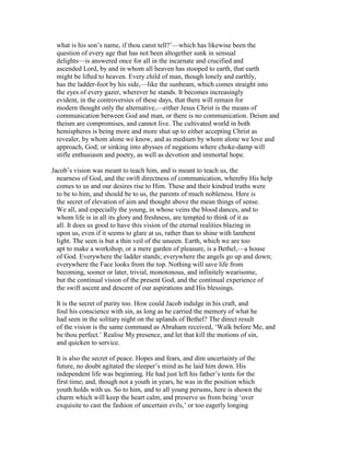 what is his son’s name, if thou canst tell?’—which has likewise been the
question of every age that has not been altogether sunk in sensual
delights—is answered once for all in the incarnate and crucified and
ascended Lord, by and in whom all heaven has stooped to earth, that earth
might be lifted to heaven. Every child of man, though lonely and earthly,
has the ladder-foot by his side,—like the sunbeam, which comes straight into
the eyes of every gazer, wherever he stands. It becomes increasingly
evident, in the controversies of these days, that there will remain for
modern thought only the alternative,—either Jesus Christ is the means of
communication between God and man, or there is no communication. Deism and
theism are compromises, and cannot live. The cultivated world in both
hemispheres is being more and more shut up to either accepting Christ as
revealer, by whom alone we know, and as medium by whom alone we love and
approach, God; or sinking into abysses of negations where choke-damp will
stifle enthusiasm and poetry, as well as devotion and immortal hope.
Jacob’s vision was meant to teach him, and is meant to teach us, the
nearness of God, and the swift directness of communication, whereby His help
comes to us and our desires rise to Him. These and their kindred truths were
to be to him, and should be to us, the parents of much nobleness. Here is
the secret of elevation of aim and thought above the mean things of sense.
We all, and especially the young, in whose veins the blood dances, and to
whom life is in all its glory and freshness, are tempted to think of it as
all. It does us good to have this vision of the eternal realities blazing in
upon us, even if it seems to glare at us, rather than to shine with lambent
light. The seen is but a thin veil of the unseen. Earth, which we are too
apt to make a workshop, or a mere garden of pleasure, is a Bethel,—a house
of God. Everywhere the ladder stands; everywhere the angels go up and down;
everywhere the Face looks from the top. Nothing will save life from
becoming, sooner or later, trivial, monotonous, and infinitely wearisome,
but the continual vision of the present God, and the continual experience of
the swift ascent and descent of our aspirations and His blessings.
It is the secret of purity too. How could Jacob indulge in his craft, and
foul his conscience with sin, as long as he carried the memory of what he
had seen in the solitary night on the uplands of Bethel? The direct result
of the vision is the same command as Abraham received, ‘Walk before Me, and
be thou perfect.’ Realise My presence, and let that kill the motions of sin,
and quicken to service.
It is also the secret of peace. Hopes and fears, and dim uncertainty of the
future, no doubt agitated the sleeper’s mind as he laid him down. His
independent life was beginning. He had just left his father’s tents for the
first time; and, though not a youth in years, he was in the position which
youth holds with us. So to him, and to all young persons, here is shown the
charm which will keep the heart calm, and preserve us from being ‘over
exquisite to cast the fashion of uncertain evils,’ or too eagerly longing
 