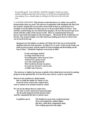 for possible good. ‘I am with thee’ should be enough to steady our souls;
and the confidence that God will not leave us till He has accomplished His
own purpose for us, should make us willing to let Him do as He will with
ours.
9. AUTHOR UNKNOWN, This dream reveals that there is a whole vast world of
being besides those on earth. The universe is populated with intelligent life that God
has created. Angelic life is everywhere from earth to heaven, and because it is
invisible we do not think of it often, just as we do not often think of viruses. God
and His created beings are not absent form anyplace. He uses the dream to get us in
touch with this reality of the unseen world. There is communication between
heaven and earth and angels are the messengers. His dream fit the architecture of
his day. The ancient temples were like stairways leading up to heaven where God
was to dwell at the top.
Spurgeon says the ladder is a picture of Christ. He is the way to God and the
mediator between God and man. In John 1:51 we read, “I tell you the truth, you
shall see heaven open, and the angels of God ascending and descending on the
Son of Man.” Elizabeth Clephane wrote back in 1869-
O safe and happy shelter!
O refuge tried and sweet!
O trysting-place where heaven’s love
And heaven’s justice meet!
As to the exiled patriarch
That wondrous dream was given,
So seems my Saviour’s cross to me,
A ladder up to heaven.
The stairway or ladder has become symbolic of the climb that is involved in making
progress in the spiritual life. It is not all at once, but by a step by step climb.
Heaven is not reached at a single bound,
But we build the ladder by which we rise
From the lowly earth to the vaulted skies,
And we mount to its summit round by round.
We rise by the things that are under feet;
By what we have mastered of good and gain;
By the pride deposed and the passion slain;
And the vanquished ills that we hourly meet.
Longfellow put it, The heights by great men reached and kept
Were not attained by sudden flight;
But they, while their companions slept,
Were toiling upward in the night.
 