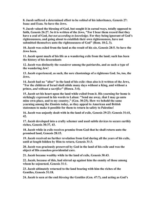 8. Jacob suffered a determined effort to be robbed of his inheritance, Genesis 27:
Isaac and Esau. So have the Jews.
9. Jacob valued the blessing of God, but sought it in carnal ways, totally opposed to
faith, Genesis 26:27. So it is written of the Jews, "For I bear them record that they
have a zeal of God, but not according to knowledge. For they being ignorant of God’s
righteousness, and going about to establish their own righteousness, have not
submitted themselves unto the righteousness of God" (Rom. 10:2, 3).
10. Jacob was exiled from the land as the result of his sin, Genesis 28:5. So have the
Jews been.
11. Jacob spent much of his life as a wandering exile from the land; such has been
the history of his descendants
12. Jacob was distinctly the wanderer among the patriarchs, and as such a type of
the wandering Jew!
13. Jacob experienced, as such, the sore chastenings of a righteous God. So, too, the
Jews.
14. Jacob had no "altar" in the land of his exile: thus also is it written of the Jews,
"For the children of Israel shall abide many days without a King, and without a
prince, and without a sacrifice" (Hosea. 3:4).
15. Jacob set his heart upon the land while exiled from it. His yearning for home is
strikingly expressed in his words to Laban: "Send me away, that I may go unto
mine own place, and to my country," (Gen. 30:25). How we behold the same
yearning among the Zionists today, as they appeal to American and British
statesmen to make it possible for them to return in safety to Palestine!
16. Jacob was unjustly dealt with in the land of exile, Genesis 29:23; Genesis 31:41,
42.
17. Jacob developed into a crafty schemer and used subtle devices to secure earthly
riches, Genesis 30:37, 43.
18. Jacob while in exile receives promise from God that he shall return unto the
promised land, Genesis 28:15.
19. Jacob received no further revelation from God during all the years of his exile,
until at length bidden by Him to return, Genesis 31:3.
20. Jacob was graciously preserved by God in the land of his exile and was the
object of His ceaseless providential care.
21. Jacob became wealthy while in the land of exile, Genesis 30:43.
22. Jacob, because of this, had stirred up against him the enmity of those among
whom he sojourned, Genesis 31:1.
23. Jacob ultimately returned to the land bearing with him the riches of the
Gentiles, Genesis 31:18.
24. Jacob is seen at the end blessing the Gentiles (Gen. 47:7), and acting as God’s
 