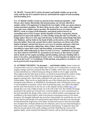 10. TRAPP, "Genesis 28:12 And he dreamed, and behold a ladder set up on the
earth, and the top of it reached to heaven: and behold the angels of God ascending
and descending on it.
Ver. 12. Behold a ladder.] Scala est, piorum in hoc mundo peregrinatio , saith
Pareus, after Junius. But besides this interpretation, our Saviour offereth us
another, [John 1:51] applying it to himself, the true ladder of life, per quem solum in
coelum ascendere possimus . He that will go up any other way must, as the emperor
once said, erect a ladder and go up alone. He touched heaven, in respect of his
DEITY; earth, in respect of his humanity; and joined earth to heaven, by
reconciling man to God. Gregory speaks elegantly of Christ, γεφυρωσας, that he
joined heaven and earth together, as with a bridge; being the only true Pontifex , or
bridge-maker. Heaven is now open and obvious, to them that acknowledge him their
sole Mediator, and lay hold, by the hand of faith, on his merits, as the rungs of this
heavenly ladder: these only ascend; that is, their consciences are drawn out of the
depths of despair, and put into heaven, as it were, by pardon, and peace with God,
rest sweetly in his bosom, calling him, Abba, Father, and have the holy angels
ascending to report their needs, and descending, as messengers of mercies. We must
also ascend, saith St Bernard, by those two feet, as it were, - meditation and prayer:
yea, there must be CO TI UAL ascensions in our hearts, as that martyr (a) said:
and as Jacob saw the angels ascending, and descending, and none standing still; so
must we be active, and abundant in God’s work, "as knowing that our labour is not
in vain in the Lord": [1 Corinthians 15:58] and that, non proficere est deficere ,{ b}
not to go forward is to go backward.
13. AUTHOR U K OW , "he dreamed . . . and behold a ladder--Some writers are
of opinion that it was not a literal ladder that is meant, as it is impossible to conceive any
imagery stranger and more unnatural than that of a ladder, whose base was on earth, while
its top reached heaven, without having any thing on which to rest its upper extremity.
They suppose that the little heap of stones, on which his head reclined for a pillow, being
the miniature model of the object that appeared to his imagination, the latter was a
gigantic mountain pile, whose sides, indented in the rock, gave it the appearance of a
scaling ladder. There can be no doubt that this use of the original term was common
among the early Hebrews; as JOSEPHUS, describing the town of Ptolemais (Acre), says
it was bounded by a mountain, which, from its projecting sides, was called "the ladder,"
and the stairs that led down to the city are, in the original, termed a ladder (Ne 3:15)
though they were only a flight of steps cut in the side of the rock. But whether the image
presented to the mental eye of Jacob were a common ladder, or such a mountain pile as
has been described, the design of this vision was to afford comfort, encouragement, and
confidence to the lonely fugitive, both in his present circumstances and as to his future
prospects. His thoughts during the day must have been painful--he would be his own self-
accuser that he had brought exile and privation upon himself--and above all, that though
he had obtained the forgiveness of his father, he had much reason to fear lest God might
have forsaken him. Solitude affords time for reflection; and it was now that God began to
bring Jacob under a course of religious instruction and training. To dispel his fears and
allay the inward tumult of his mind, nothing was better fitted than the vision of the
gigantic ladder, which reached from himself to heaven, and on which the angels were
 