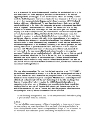 was to be noticed: for mute visions are cold; therefore the word of the Lord is as the
soul which quickens them. The figure, therefore, of the ladder was the inferior
appendage of this promise; just as God illustrates and adorns his word by external
symbols, that both greater clearness and authority may be added to it. Whence also
we prove that sacraments in the Papacy are frivolous, because no VOICE is heard
in them which may edify the soul. We may therefore observe, that whenever God
manifested himself to the fathers, he also spoke, lest a mute vision should have held
them in suspense. Under the name ‫יהוה‬ Jehovah God teaches that he is the only
Creator of the world, that Jacob might not seek after other gods. But since his
majesty is in itself incomprehensible, he accommodates himself to the capacity of his
servant, by immediately adding, that he is the God of Abraham and Isaac. For
though it is necessary to maintain that the God whom we worship is the only God;
yet because when our senses would aspire to the comprehension of his greatness,
they fail at the first attempt; we must diligently cultivate that sobriety which teaches
us not to desire to know more concerning him than he reveals unto us; and then he,
accommodating himself to our weakness, according to his infinite goodness, sill omit
nothing which tends to promote our salvation. And whereas he made a special
covenant with Abraham and Isaac, proclaiming himself their God, he recalls his
servant Jacob to the true source of faith, and retains him also in his perpetual
covenant. This is the sacred bond of religion, by which all the sons of God are united
among themselves, when from the first to the last they hear the same promise of
salvation, and agree together in one common hope. And this is the effect of that
benediction which Jacob had lately received from his father; because God with his
own mouth pronounces him to be the heir of the covenant, lest the mere testimony of
man should be thought illusive.
The land whereon thou liest. We read that the land was given to his POSTERITY;
yet he himself was not only a stranger in it to the last, but was not permitted even to
die there. Whence we infer, that under the pledge or earnest of the land, something
better and more excellent was given, seeing that Abraham was a spiritual possessor
of the land, and contented with the mere beholding of it, fixed his chief regard on
heaven. We, may observe, however, that the SEED of Jacob is here placed in
opposition to the other sons of Abraham, who, according to the flesh, traced their
origin to him, but were cut off from the holy people: yet, from the time when the
sons of Jacob entered the land of Canaan, they had the perpetual inheritance unto
the coming of Christ, by whose advent the world was renewed.
He was dreaming in the promised land. He was away from home, but God was going
to give him a new home and homeland.
6. PINK
"Here we behold the marvelous grace of God, which delights to single out as its objects
the most unlikely and unworthy subjects. Here was Jacob a fugitive from his father’s
house, fleeing from his brother’s wrath, with probably no thought of God in his mind. As
we behold him there on the bare ground with nothing but the stones for his pillow,
 