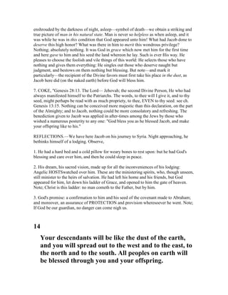 enshrouded by the darkness of night, asleep—symbol of death—we obtain a striking and
true picture of man in his natural state. Man is never so helpless as when asleep, and it
was while he was in this condition that God appeared unto him! What had Jacob done to
deserve this high honor? What was there in him to merit this wondrous privilege?
Nothing; absolutely nothing. It was God in grace which now met him for the first time
and here gave to him and his seed the land whereon he lay. Such is ever His way. He
pleases to choose the foolish and vile things of this world: He selects those who have
nothing and gives them everything: He singles out those who deserve naught but
judgment, and bestows on them nothing but blessing. But note—and mark it
particularly—the recipient of the Divine favors must first take his place in the dust, as
Jacob here did (on the naked earth) before God will bless him.
7. COKE, "Genesis 28:13. The Lord— Jehovah; the second Divine Person, He who had
always manifested himself to the Patriarchs. The words, to thee will I give it, and to thy
seed, might perhaps be read with as much propriety, to thee, EVEN to thy seed: see ch.
Genesis 13:15. Nothing can be conceived more majestic than this declaration, on the part
of the Almighty; and to Jacob, nothing could be more consolatory and refreshing. The
benediction given to Jacob was applied in after-times among the Jews by those who
wished a numerous posterity to any one: "God bless you as he blessed Jacob, and make
your offspring like to his."
REFLECTIONS.—We have here Jacob on his journey to Syria. Night approaching, he
bethinks himself of a lodging. Observe,
1. He had a hard bed and a cold pillow for weary bones to rest upon: but he had God's
blessing and care over him, and then he could sleep in peace.
2. His dream, his sacred vision, made up for all the inconveniences of his lodging:
Angelic HOSTSwatched over him. These are the ministering spirits, who, though unseen,
still minister to the heirs of salvation. He had left his home and his friends, but God
appeared for him, let down his ladder of Grace, and opened to him the gate of heaven.
Note; Christ is this ladder: no man cometh to the Father, but by him.
3. God's promise: a confirmation to him and his seed of the covenant made to Abraham;
and moreover, an assurance of PROTECTION and provision wheresoever he went. Note;
If God be our guardian, no danger can come nigh us.
14
Your descendants will be like the dust of the earth,
and you will spread out to the west and to the east, to
the north and to the south. All peoples on earth will
be blessed through you and your offspring.
 