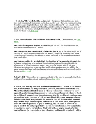 1. Clarke, “Thy seed shall be as the dust - The people that shall descend from
thee shall be extremely numerous, and in thee and thy seed - the Lord Jesus descending
from thee, according to the flesh, shall all the families of the earth - not only all of thy
race, but all the other families or tribes of mankind which have not proceeded from any
branch of the Abrahamic family, be blessed; for Jesus Christ by the grace of God tasted
death For Every Man, Heb_2:9.
2. Gill, “And thy seed shall be as the dust of the earth,.... Innumerable, see Gen_
13:16,
and thou shalt spread abroad to the west; or "the sea", the Mediterranean sea,
which was west of the land of Canaan:
and to the east, and to the north, and to the south; not of the whole world, but of
the land of Canaan: the meaning is, that his posterity should be numerous, and break
out and spread themselves like a flood of water, and reach to the utmost bounds of the
land on all sides:
and in thee and in thy seed shall all the families of the earth be blessed; that
is, in that eminent and principal seed that should spring from him, the Messiah, in
whom some of all nations should, as they have been, be blessed with all spiritual
blessings, as redemption, peace, pardon, justification, adoption, and eternal life; the
same promise had been made to Abraham, was renewed to Isaac, and now confirmed to
Jacob, see Gen_22:18.
3. HAWKER, “Observe how at every renewed visit of the Lord to his people, that first,
and best of covenant mercies, is again confirmed: Gen_17:7.
4. Calvin, “14.And thy seed shall be as the dust of the earth. The sum of the whole is
this, Whatever the Lord had promised to Abraham, Jacob transmitted to his sons.
Meanwhile it behoved the holy man, in reliance on this divine testimony, to hope
against hope; for though the promise was vast and magnificent, yet, wherever Jacob
turned himself, no ray of good hope shone upon him. He saw himself a solitary man;
no condition better than that of exile presented itself; his return was uncertain and
full of danger; but it was profitable for him to be thus left destitute of all means of
help, that he might learn to depend on the word of God alone. Thus, at the present
time, if God freely promises to give us all things, and yet seems to approach us
empty-handed, it is still proper that we should pay such honor and reverence to his
word, that we may be enriched and filled with faith. At length, indeed, after the
death of Jacob, the event declared how efficacious had been this promise: by which
 