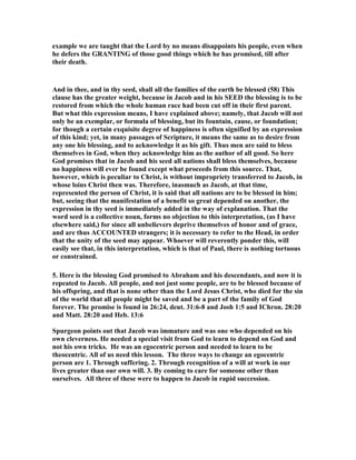 example we are taught that the Lord by no means disappoints his people, even when
he defers the GRA TI G of those good things which he has promised, till after
their death.
And in thee, and in thy seed, shall all the families of the earth be blessed (58) This
clause has the greater weight, because in Jacob and in his SEED the blessing is to be
restored from which the whole human race had been cut off in their first parent.
But what this expression means, I have explained above; namely, that Jacob will not
only be an exemplar, or formula of blessing, but its fountain, cause, or foundation;
for though a certain exquisite degree of happiness is often signified by an expression
of this kind; yet, in many passages of Scripture, it means the same as to desire from
any one his blessing, and to acknowledge it as his gift. Thus men are said to bless
themselves in God, when they acknowledge him as the author of all good. So here
God promises that in Jacob and his seed all nations shall bless themselves, because
no happiness will ever be found except what proceeds from this source. That,
however, which is peculiar to Christ, is without impropriety transferred to Jacob, in
whose loins Christ then was. Therefore, inasmuch as Jacob, at that time,
represented the person of Christ, it is said that all nations are to be blessed in him;
but, seeing that the manifestation of a benefit so great depended on another, the
expression in thy seed is immediately added in the way of explanation. That the
word seed is a collective noun, forms no objection to this interpretation, (as I have
elsewhere said,) for since all unbelievers deprive themselves of honor and of grace,
and are thus ACCOU TED strangers; it is necessary to refer to the Head, in order
that the unity of the seed may appear. Whoever will reverently ponder this, will
easily see that, in this interpretation, which is that of Paul, there is nothing tortuous
or constrained.
5. Here is the blessing God promised to Abraham and his descendants, and now it is
repeated to Jacob. All people, and not just some people, are to be blessed because of
his offspring, and that is none other than the Lord Jesus Christ, who died for the sin
of the world that all people might be saved and be a part of the family of God
forever. The promise is found in 26:24, deut. 31:6-8 and Josh 1:5 and IChron. 28:20
and Matt. 28:20 and Heb. 13:6
Spurgeon points out that Jacob was immature and was one who depended on his
own cleverness. He needed a special visit from God to learn to depend on God and
not his own tricks. He was an egocentric person and needed to learn to be
theocentric. All of us need this lesson. The three ways to change an egocentric
person are 1. Through suffering. 2. Through recognition of a will at work in our
lives greater than our own will. 3. By coming to care for someone other than
ourselves. All three of these were to happen to Jacob in rapid succession.
 