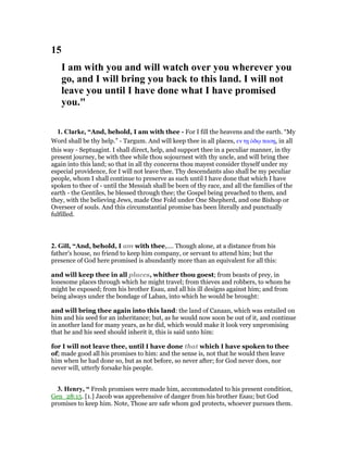 15
I am with you and will watch over you wherever you
go, and I will bring you back to this land. I will not
leave you until I have done what I have promised
you."
1. Clarke, “And, behold, I am with thee - For I fill the heavens and the earth. “My
Word shall be thy help.” - Targum. And will keep thee in all places, εν τᇽ ᆇδሩ πασᇽ, in all
this way - Septuagint. I shall direct, help, and support thee in a peculiar manner, in thy
present journey, be with thee while thou sojournest with thy uncle, and will bring thee
again into this land; so that in all thy concerns thou mayest consider thyself under my
especial providence, for I will not leave thee. Thy descendants also shall be my peculiar
people, whom I shall continue to preserve as such until I have done that which I have
spoken to thee of - until the Messiah shall be born of thy race, and all the families of the
earth - the Gentiles, be blessed through thee; the Gospel being preached to them, and
they, with the believing Jews, made One Fold under One Shepherd, and one Bishop or
Overseer of souls. And this circumstantial promise has been literally and punctually
fulfilled.
2. Gill, “And, behold, I am with thee,.... Though alone, at a distance from his
father's house, no friend to keep him company, or servant to attend him; but the
presence of God here promised is abundantly more than an equivalent for all this:
and will keep thee in all places, whither thou goest; from beasts of prey, in
lonesome places through which he might travel; from thieves and robbers, to whom he
might be exposed; from his brother Esau, and all his ill designs against him; and from
being always under the bondage of Laban, into which he would be brought:
and will bring thee again into this land: the land of Canaan, which was entailed on
him and his seed for an inheritance; but, as he would now soon be out of it, and continue
in another land for many years, as he did, which would make it look very unpromising
that he and his seed should inherit it, this is said unto him:
for I will not leave thee, until I have done that which I have spoken to thee
of; made good all his promises to him: and the sense is, not that he would then leave
him when he had done so, but as not before, so never after; for God never does, nor
never will, utterly forsake his people.
3. Henry, “ Fresh promises were made him, accommodated to his present condition,
Gen_28:15. [1.] Jacob was apprehensive of danger from his brother Esau; but God
promises to keep him. Note, Those are safe whom god protects, whoever pursues them.
 