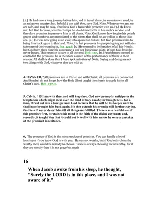 [2.] He had now a long journey before him, had to travel alone, in an unknown road, to
an unknown country; but, behold, I am with thee, says God. Note, Wherever we are, we
are safe, and may be easy, if we have God's favourable presence with us. [3.] He knew
not, but God foresaw, what hardships he should meet with in his uncle's service, and
therefore promises to preserve him in all places. Note, God knows how to give his people
graces and comforts accommodated to the events that shall be, as well as to those that
are. [4.] He was now going as an exile into a place far distant, but God promises him to
bring him back again to this land. Note, He that preserves his people's going out will also
take care of their coming in, Psa_121:8. [5.] He seemed to be forsaken of all his friends,
but God here gives him this assurance, I will not leave thee. Note, Whom God loves he
never leaves. This promise is sure to all the seed, Heb_13:5. [6.] Providences seemed to
contradict the promises; he is therefore assured of the performance of them in their
season: All shall be done that I have spoken to thee of. Note, Saying and doing are not
two things with God, whatever they are with us.
4. HAWKER, “All promises are in Christ, and with Christ; all promises are connected.
And Reader! do not forget how the Holy Ghost taught the church to apply his to all
Christ’s seed. Heb_13:5-6.
5. Calvin, “15.I am with thee, and will keep thee. God now promptly anticipates the
temptation which might steal over the mind of holy Jacob; for though he is, for a
time, thrust out into a foreign land, God declares that he will be his keeper until he
shall have brought him back again. He then extends his promise still further; saying,
that he will never desert him till all things are fulfilled. There was a twofold use of
this promise: first, it retained his mind in the faith of the divine covenant; and,
secondly, it taught him that it could not be well with him unless he were a partaker
of the promised inheritance.
6. The presence of God is the most precious of promises. You can handle a lot of
loneliness if you know God is with you. He was not worthy, but if God only chose the
worthy there would be nobody to choose. Grace is always choosing the unworthy, for if
they are worthy then it is not grace but merit.
16
When Jacob awoke from his sleep, he thought,
"Surely the LORD is in this place, and I was not
aware of it."
 