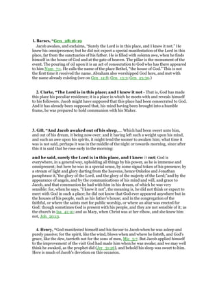 1. Barnes, “Gen_28:16-19
Jacob awakes, and exclaims, “Surely the Lord is in this place, and I knew it not.” He
knew his omnipresence; but he did not expect a special manifestation of the Lord in this
place, far from the sanctuaries of his father. He is filled with solemn awe, when he finds
himself in the house of God and at the gate of heaven. The pillar is the monument of the
event. The pouring of oil upon it is an act of consecration to God who has there appeared
to him Num_7:1. He calls the name of the place Bethel, “the house of God.” This is not
the first time it received the name. Abraham also worshipped God here, and met with
the name already existing (see on Gen_12:8; Gen_13:3; Gen_25:30.)
2. Clarke, “The Lord is in this place; and I knew it not - That is, God has made
this place his peculiar residence; it is a place in which he meets with and reveals himself
to his followers. Jacob might have supposed that this place had been consecrated to God.
And it has already been supposed that, his mind having been brought into a humble
frame, he was prepared to hold communion with his Maker.
3. Gill, “And Jacob awaked out of his sleep,.... Which had been sweet unto him,
and out of his dream, it being now over; and it having left such a weight upon his mind,
and such an awe upon his spirits, it might tend the sooner to awaken him; what time it
was is not said, perhaps it was in the middle of the night or towards morning, since after
this it is said that he rose early in the morning:
and he said, surely the Lord is in this place, and I knew it not; God is
everywhere, in a general way, upholding all things by his power, as he is immense and
omnipresent; but here he was in a special sense, by some signal token of his presence; by
a stream of light and glory darting from the heavens, hence Onkelos and Jonathan
paraphrase it,"the glory of the Lord, and the glory of the majesty of the Lord;''and by the
appearance of angels, and by the communications of his mind and will, and grace to
Jacob, and that communion he had with him in his dream, of which he was very
sensible: for, when he says, "I knew it not", the meaning is, he did not think or expect to
meet with God in such a place; he did not know that God ever appeared anywhere but in
the houses of his people, such as his father's house; and in the congregation of the
faithful, or where the saints met for public worship, or where an altar was erected for
God: though sometimes God is present with his people, and they are not sensible of it; as
the church in Isa_41:10; and as Mary, when Christ was at her elbow, and she knew him
not, Joh_20:13.
4. Henry, “God manifested himself and his favour to Jacob when he was asleep and
purely passive; for the spirit, like the wind, blows when and where he listeth, and God's
grace, like the dew, tarrieth not for the sons of men, Mic_5:7. But Jacob applied himself
to the improvement of the visit God had made him when he was awake; and we may well
think he awaked, as the prophet did (Jer_31:26), and behold his sleep was sweet to him.
Here is much of Jacob's devotion on this occasion.
 
